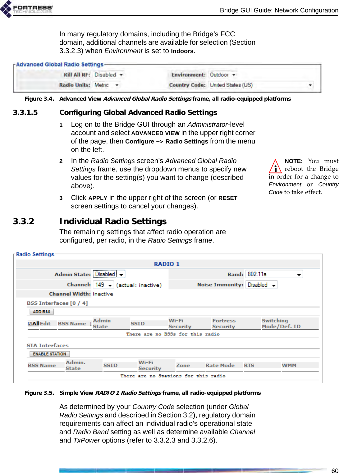 Bridge GUI Guide: Network Configuration60In many regulatory domains, including the Bridge’s FCC domain, additional channels are available for selection (Section 3.3.2.3) when Environment is set to Indoors.Figure 3.4. Advanced View Advanced Global Radio Settings frame, all radio-equipped platforms3.3.1.5 Configuring Global Advanced Radio Settings1Log on to the Bridge GUI through an Administrator-level account and select ADVANCED VIEW in the upper right corner of the page, then Configure -&gt; Radio Settings from the menu on the left.NOTE: You mustreboot the Bridgein order for a change toEnvironment or CountryCode to take effect.2In the Radio Settings screen’s Advanced Global Radio Settings frame, use the dropdown menus to specify new values for the setting(s) you want to change (described above).3Click APPLY in the upper right of the screen (or RESET screen settings to cancel your changes).3.3.2 Individual Radio SettingsThe remaining settings that affect radio operation are configured, per radio, in the Radio Settings frame.Figure 3.5. Simple View RADIO 1 Radio Settings frame, all radio-equipped platformsAs determined by your Country Code selection (under Global Radio Settings and described in Section 3.2), regulatory domain requirements can affect an individual radio’s operational state and Radio Band setting as well as determine available Channel and TxPower options (refer to 3.3.2.3 and 3.3.2.6).