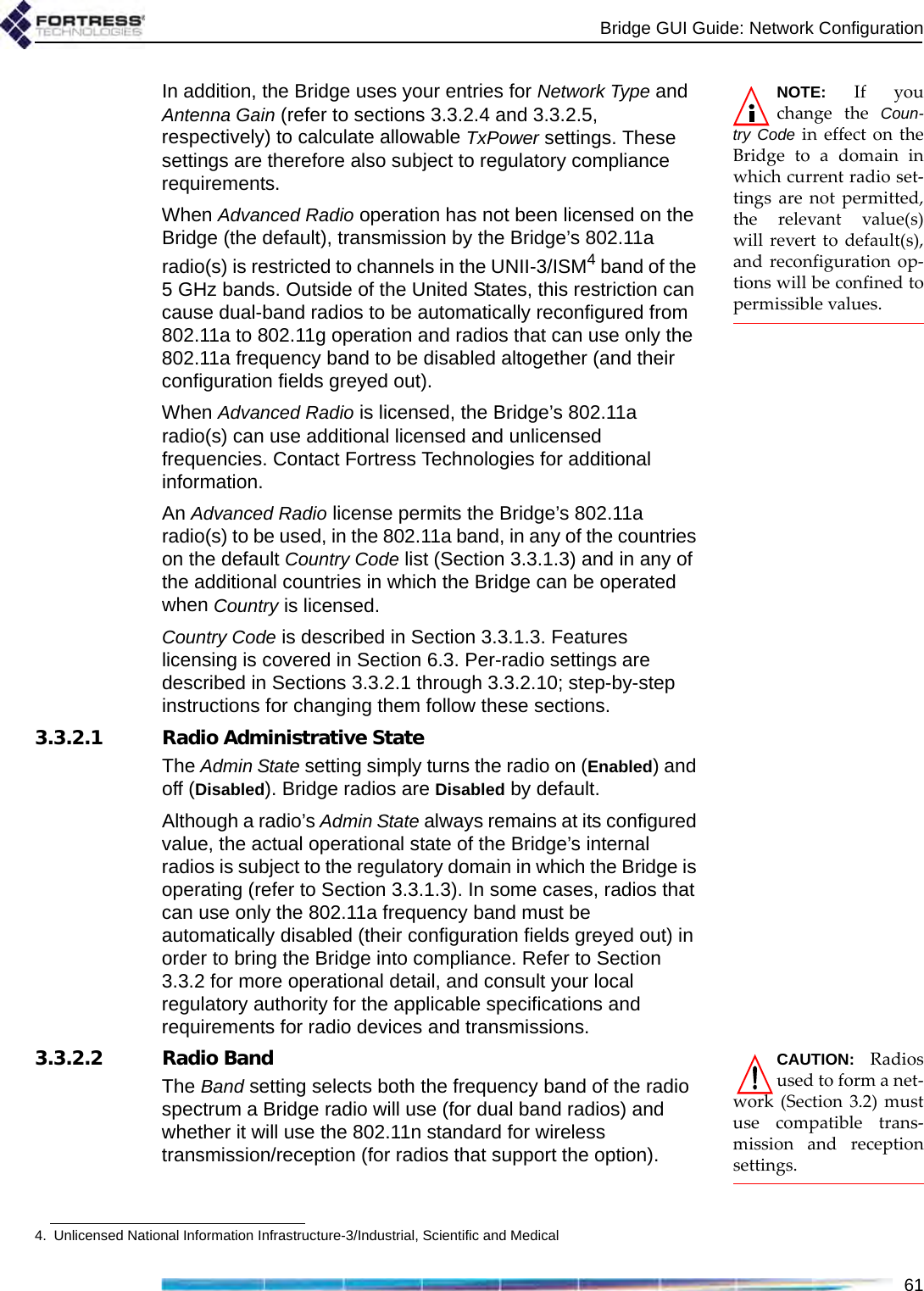 Bridge GUI Guide: Network Configuration61NOTE: If youchange the Coun-try Code in effect on theBridge to a domain inwhich current radio set-tings are not permitted,the relevant value(s)will revert to default(s),and reconfiguration op-tions will be confined topermissible values.In addition, the Bridge uses your entries for Network Type and Antenna Gain (refer to sections 3.3.2.4 and 3.3.2.5, respectively) to calculate allowable TxPower settings. These settings are therefore also subject to regulatory compliance requirements.When Advanced Radio operation has not been licensed on the Bridge (the default), transmission by the Bridge’s 802.11a radio(s) is restricted to channels in the UNII-3/ISM4 band of the 5 GHz bands. Outside of the United States, this restriction can cause dual-band radios to be automatically reconfigured from 802.11a to 802.11g operation and radios that can use only the 802.11a frequency band to be disabled altogether (and their configuration fields greyed out).When Advanced Radio is licensed, the Bridge’s 802.11a radio(s) can use additional licensed and unlicensed frequencies. Contact Fortress Technologies for additional information. An Advanced Radio license permits the Bridge’s 802.11a radio(s) to be used, in the 802.11a band, in any of the countries on the default Country Code list (Section 3.3.1.3) and in any of the additional countries in which the Bridge can be operated when Country is licensed.Country Code is described in Section 3.3.1.3. Features licensing is covered in Section 6.3. Per-radio settings are described in Sections 3.3.2.1 through 3.3.2.10; step-by-step instructions for changing them follow these sections.3.3.2.1 Radio Administrative StateThe Admin State setting simply turns the radio on (Enabled) and off (Disabled). Bridge radios are Disabled by default.Although a radio’s Admin State always remains at its configured value, the actual operational state of the Bridge’s internal radios is subject to the regulatory domain in which the Bridge is operating (refer to Section 3.3.1.3). In some cases, radios that can use only the 802.11a frequency band must be automatically disabled (their configuration fields greyed out) in order to bring the Bridge into compliance. Refer to Section 3.3.2 for more operational detail, and consult your local regulatory authority for the applicable specifications and requirements for radio devices and transmissions.CAUTION: Radiosused to form a net-work (Section 3.2) mustuse compatible trans-mission and receptionsettings.3.3.2.2 Radio BandThe Band setting selects both the frequency band of the radio spectrum a Bridge radio will use (for dual band radios) and whether it will use the 802.11n standard for wireless transmission/reception (for radios that support the option).4. Unlicensed National Information Infrastructure-3/Industrial, Scientific and Medical