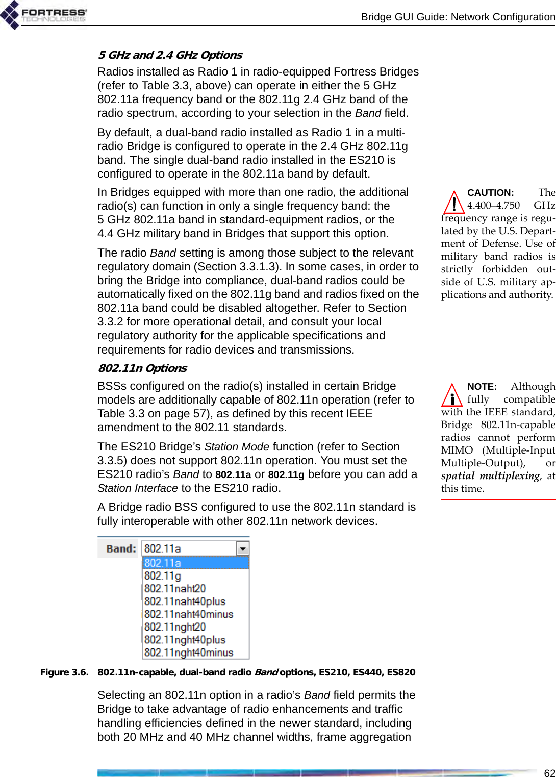 Bridge GUI Guide: Network Configuration625 GHz and 2.4 GHz OptionsRadios installed as Radio 1 in radio-equipped Fortress Bridges (refer to Table 3.3, above) can operate in either the 5 GHz 802.11a frequency band or the 802.11g 2.4 GHz band of the radio spectrum, according to your selection in the Band field. By default, a dual-band radio installed as Radio 1 in a multi-radio Bridge is configured to operate in the 2.4 GHz 802.11g band. The single dual-band radio installed in the ES210 is configured to operate in the 802.11a band by default.CAUTION: The4.400–4.750 GHzfrequency range is regu-lated by the U.S. Depart-ment of Defense. Use ofmilitary band radios isstrictly forbidden out-side of U.S. military ap-plications and authority. In Bridges equipped with more than one radio, the additional radio(s) can function in only a single frequency band: the 5 GHz 802.11a band in standard-equipment radios, or the 4.4 GHz military band in Bridges that support this option.The radio Band setting is among those subject to the relevant regulatory domain (Section 3.3.1.3). In some cases, in order to bring the Bridge into compliance, dual-band radios could be automatically fixed on the 802.11g band and radios fixed on the 802.11a band could be disabled altogether. Refer to Section 3.3.2 for more operational detail, and consult your local regulatory authority for the applicable specifications and requirements for radio devices and transmissions.802.11n OptionsNOTE: Althoughfully compatiblewith the IEEE standard,Bridge 802.11n-capableradios cannot performMIMO (Multiple-InputMultiple-Output), orspatial multiplexing, atthis time. BSSs configured on the radio(s) installed in certain Bridge models are additionally capable of 802.11n operation (refer to Table 3.3 on page 57), as defined by this recent IEEE amendment to the 802.11 standards. The ES210 Bridge’s Station Mode function (refer to Section 3.3.5) does not support 802.11n operation. You must set the ES210 radio’s Band to 802.11a or 802.11g before you can add a Station Interface to the ES210 radio.A Bridge radio BSS configured to use the 802.11n standard is fully interoperable with other 802.11n network devices.Figure 3.6. 802.11n-capable, dual-band radio Band options, ES210, ES440, ES820Selecting an 802.11n option in a radio’s Band field permits the Bridge to take advantage of radio enhancements and traffic handling efficiencies defined in the newer standard, including both 20 MHz and 40 MHz channel widths, frame aggregation 