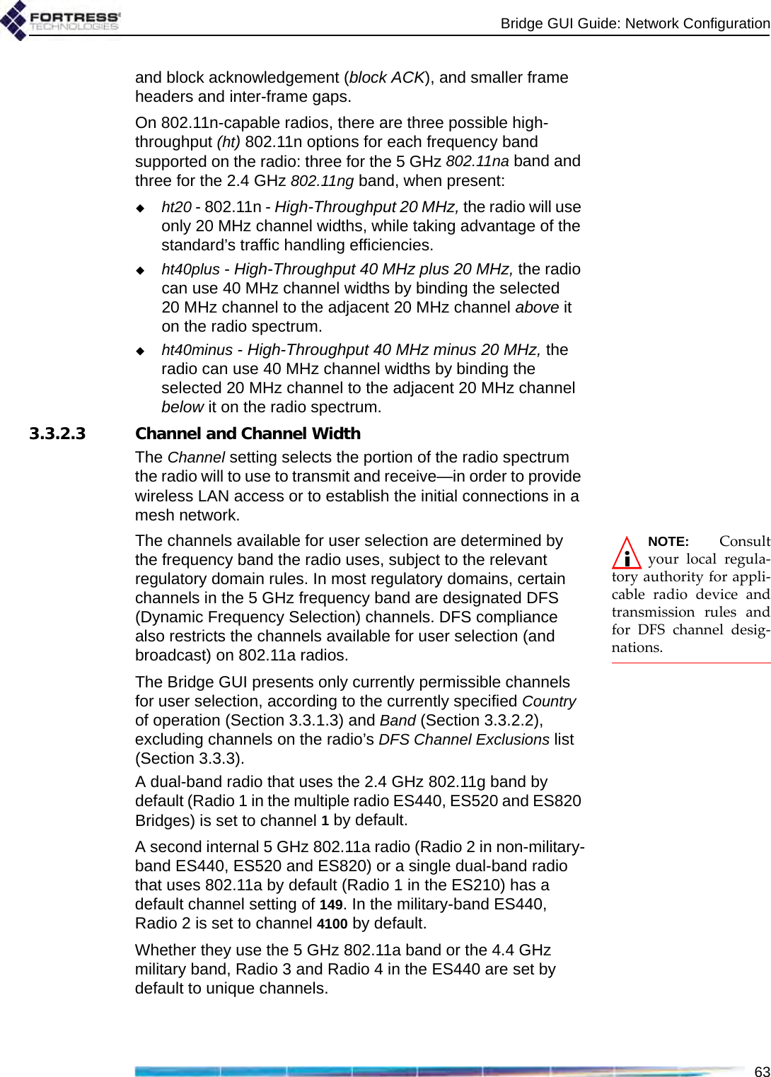 Bridge GUI Guide: Network Configuration63and block acknowledgement (block ACK), and smaller frame headers and inter-frame gaps.On 802.11n-capable radios, there are three possible high-throughput (ht) 802.11n options for each frequency band supported on the radio: three for the 5 GHz 802.11na band and three for the 2.4 GHz 802.11ng band, when present:ht20 - 802.11n - High-Throughput 20 MHz, the radio will use only 20 MHz channel widths, while taking advantage of the standard’s traffic handling efficiencies. ht40plus - High-Throughput 40 MHz plus 20 MHz, the radio can use 40 MHz channel widths by binding the selected 20 MHz channel to the adjacent 20 MHz channel above it on the radio spectrum.ht40minus - High-Throughput 40 MHz minus 20 MHz, the radio can use 40 MHz channel widths by binding the selected 20 MHz channel to the adjacent 20 MHz channel below it on the radio spectrum.3.3.2.3 Channel and Channel WidthThe Channel setting selects the portion of the radio spectrum the radio will to use to transmit and receive—in order to provide wireless LAN access or to establish the initial connections in a mesh network.NOTE: Consultyour local regula-tory authority for appli-cable radio device andtransmission rules andfor DFS channel desig-nations.The channels available for user selection are determined by the frequency band the radio uses, subject to the relevant regulatory domain rules. In most regulatory domains, certain channels in the 5 GHz frequency band are designated DFS (Dynamic Frequency Selection) channels. DFS compliance also restricts the channels available for user selection (and broadcast) on 802.11a radios.The Bridge GUI presents only currently permissible channels for user selection, according to the currently specified Country of operation (Section 3.3.1.3) and Band (Section 3.3.2.2), excluding channels on the radio’s DFS Channel Exclusions list (Section 3.3.3).A dual-band radio that uses the 2.4 GHz 802.11g band by default (Radio 1 in the multiple radio ES440, ES520 and ES820 Bridges) is set to channel 1 by default. A second internal 5 GHz 802.11a radio (Radio 2 in non-military-band ES440, ES520 and ES820) or a single dual-band radio that uses 802.11a by default (Radio 1 in the ES210) has a default channel setting of 149. In the military-band ES440, Radio 2 is set to channel 4100 by default. Whether they use the 5 GHz 802.11a band or the 4.4 GHz military band, Radio 3 and Radio 4 in the ES440 are set by default to unique channels.