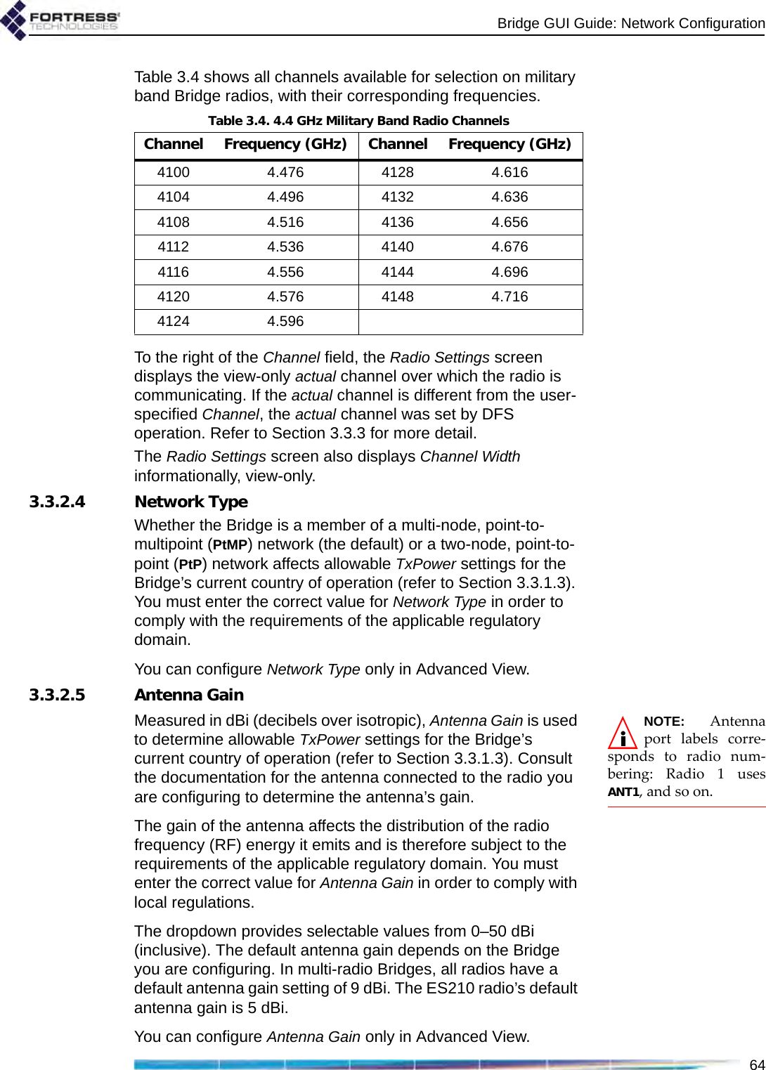 Bridge GUI Guide: Network Configuration64Table 3.4 shows all channels available for selection on military band Bridge radios, with their corresponding frequencies.To the right of the Channel field, the Radio Settings screen displays the view-only actual channel over which the radio is communicating. If the actual channel is different from the user-specified Channel, the actual channel was set by DFS operation. Refer to Section 3.3.3 for more detail.The Radio Settings screen also displays Channel Width informationally, view-only.3.3.2.4 Network TypeWhether the Bridge is a member of a multi-node, point-to-multipoint (PtMP) network (the default) or a two-node, point-to-point (PtP) network affects allowable TxPower settings for the Bridge’s current country of operation (refer to Section 3.3.1.3). You must enter the correct value for Network Type in order to comply with the requirements of the applicable regulatory domain.You can configure Network Type only in Advanced View.3.3.2.5 Antenna GainNOTE: Antennaport labels corre-sponds to radio num-bering: Radio 1 usesANT1, and so on.Measured in dBi (decibels over isotropic), Antenna Gain is used to determine allowable TxPower settings for the Bridge’s current country of operation (refer to Section 3.3.1.3). Consult the documentation for the antenna connected to the radio you are configuring to determine the antenna’s gain.The gain of the antenna affects the distribution of the radio frequency (RF) energy it emits and is therefore subject to the requirements of the applicable regulatory domain. You must enter the correct value for Antenna Gain in order to comply with local regulations.The dropdown provides selectable values from 0–50 dBi (inclusive). The default antenna gain depends on the Bridge you are configuring. In multi-radio Bridges, all radios have a default antenna gain setting of 9 dBi. The ES210 radio’s default antenna gain is 5 dBi. You can configure Antenna Gain only in Advanced View.Table 3.4. 4.4 GHz Military Band Radio ChannelsChannel Frequency (GHz) Channel Frequency (GHz)4100 4.476 4128 4.6164104 4.496 4132 4.6364108 4.516 4136 4.6564112 4.536 4140 4.6764116 4.556 4144 4.6964120 4.576 4148 4.7164124 4.596