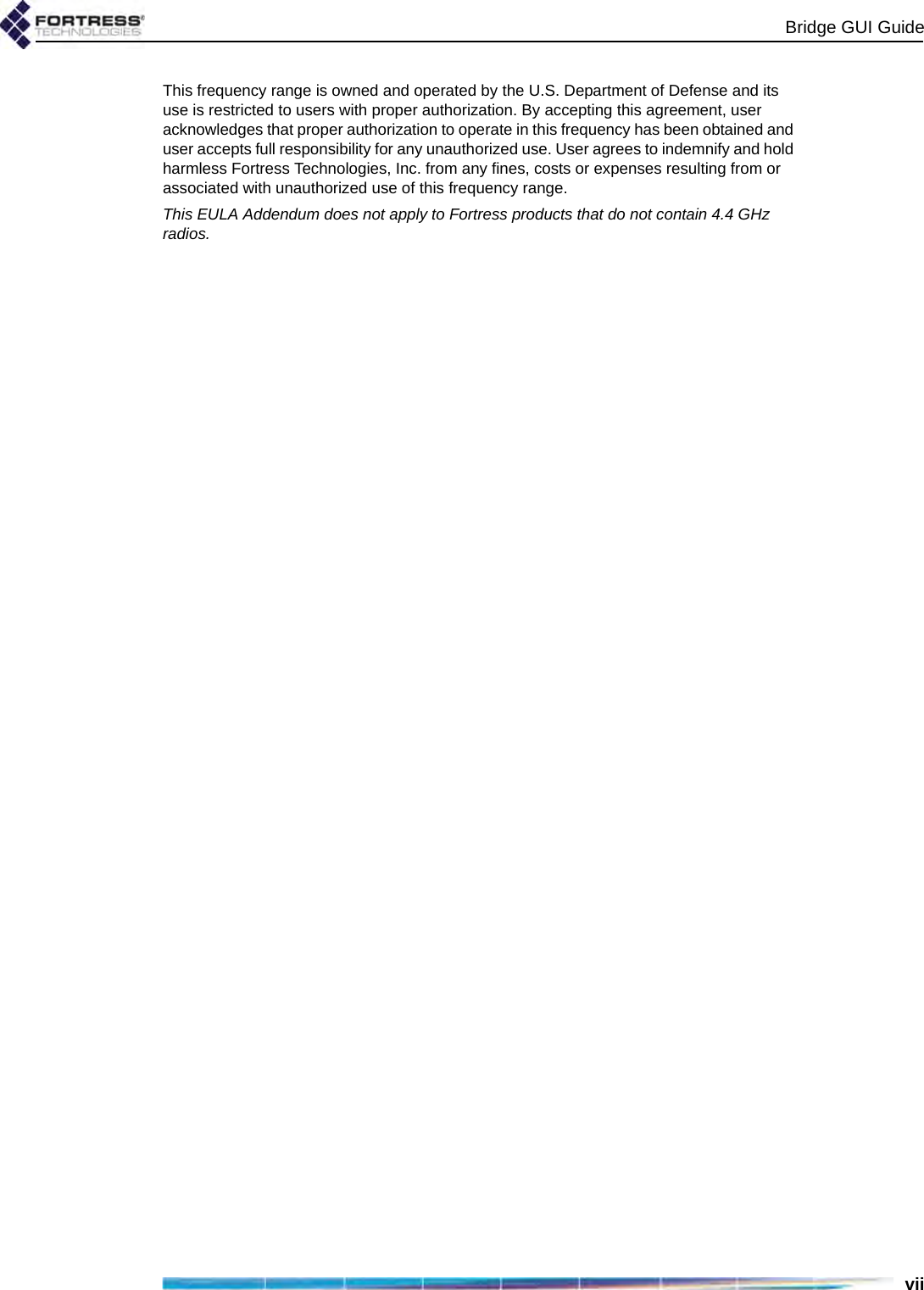 Bridge GUI GuideviiThis frequency range is owned and operated by the U.S. Department of Defense and its use is restricted to users with proper authorization. By accepting this agreement, user acknowledges that proper authorization to operate in this frequency has been obtained and user accepts full responsibility for any unauthorized use. User agrees to indemnify and hold harmless Fortress Technologies, Inc. from any fines, costs or expenses resulting from or associated with unauthorized use of this frequency range.This EULA Addendum does not apply to Fortress products that do not contain 4.4 GHz radios.