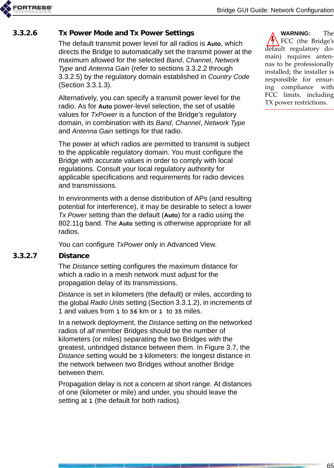 Bridge GUI Guide: Network Configuration65WARNING: TheFCC (the Bridge’sdefault regulatory do-main) requires anten-nas to be professionallyinstalled; the installer isresponsible for ensur-ing compliance withFCC limits, includingTX power restrictions.3.3.2.6 Tx Power Mode and Tx Power SettingsThe default transmit power level for all radios is Auto, which directs the Bridge to automatically set the transmit power at the maximum allowed for the selected Band, Channel, Network Type and Antenna Gain (refer to sections 3.3.2.2 through 3.3.2.5) by the regulatory domain established in Country Code (Section 3.3.1.3).Alternatively, you can specify a transmit power level for the radio. As for Auto power-level selection, the set of usable values for TxPower is a function of the Bridge’s regulatory domain, in combination with its Band, Channel, Network Type and Antenna Gain settings for that radio.The power at which radios are permitted to transmit is subject to the applicable regulatory domain. You must configure the Bridge with accurate values in order to comply with local regulations. Consult your local regulatory authority for applicable specifications and requirements for radio devices and transmissions.In environments with a dense distribution of APs (and resulting potential for interference), it may be desirable to select a lower Tx Power setting than the default (Auto) for a radio using the 802.11g band. The Auto setting is otherwise appropriate for all radios.You can configure TxPower only in Advanced View.3.3.2.7 DistanceThe Distance setting configures the maximum distance for which a radio in a mesh network must adjust for the propagation delay of its transmissions.Distance is set in kilometers (the default) or miles, according to the global Radio Units setting (Section 3.3.1.2), in increments of 1 and values from 1 to 56 km or 1 to 35 miles. In a network deployment, the Distance setting on the networked radios of all member Bridges should be the number of kilometers (or miles) separating the two Bridges with the greatest, unbridged distance between them. In Figure 3.7, the Distance setting would be 3 kilometers: the longest distance in the network between two Bridges without another Bridge between them.Propagation delay is not a concern at short range. At distances of one (kilometer or mile) and under, you should leave the setting at 1 (the default for both radios).