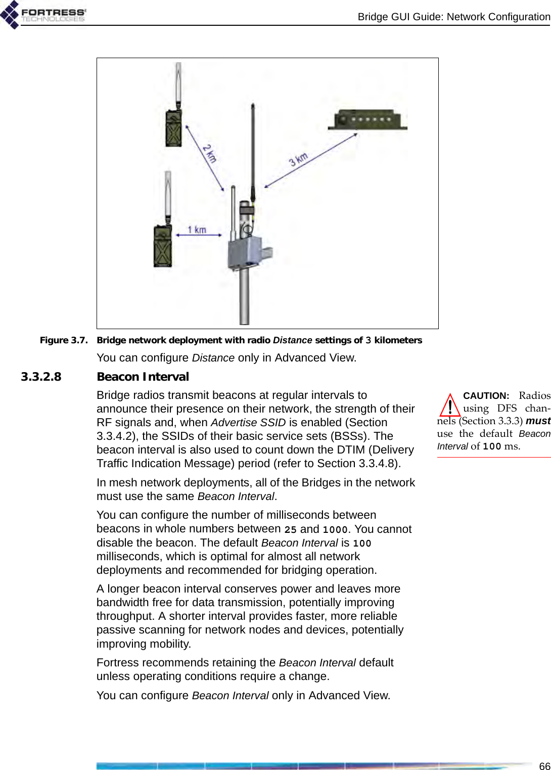 Bridge GUI Guide: Network Configuration66 Figure 3.7. Bridge network deployment with radio Distance settings of 3 kilometersYou can configure Distance only in Advanced View.3.3.2.8 Beacon IntervalCAUTION: Radiosusing DFS chan-nels (Section 3.3.3) mustuse the default BeaconInterval of 100 ms.Bridge radios transmit beacons at regular intervals to announce their presence on their network, the strength of their RF signals and, when Advertise SSID is enabled (Section 3.3.4.2), the SSIDs of their basic service sets (BSSs). The beacon interval is also used to count down the DTIM (Delivery Traffic Indication Message) period (refer to Section 3.3.4.8).In mesh network deployments, all of the Bridges in the network must use the same Beacon Interval.You can configure the number of milliseconds between beacons in whole numbers between 25 and 1000. You cannot disable the beacon. The default Beacon Interval is 100 milliseconds, which is optimal for almost all network deployments and recommended for bridging operation. A longer beacon interval conserves power and leaves more bandwidth free for data transmission, potentially improving throughput. A shorter interval provides faster, more reliable passive scanning for network nodes and devices, potentially improving mobility.Fortress recommends retaining the Beacon Interval default unless operating conditions require a change.You can configure Beacon Interval only in Advanced View.