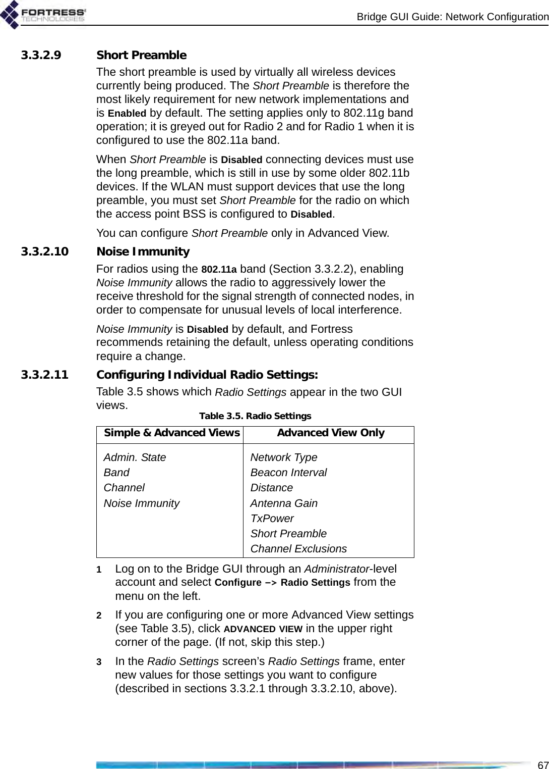 Bridge GUI Guide: Network Configuration673.3.2.9 Short PreambleThe short preamble is used by virtually all wireless devices currently being produced. The Short Preamble is therefore the most likely requirement for new network implementations and is Enabled by default. The setting applies only to 802.11g band operation; it is greyed out for Radio 2 and for Radio 1 when it is configured to use the 802.11a band.When Short Preamble is Disabled connecting devices must use the long preamble, which is still in use by some older 802.11b devices. If the WLAN must support devices that use the long preamble, you must set Short Preamble for the radio on which the access point BSS is configured to Disabled.You can configure Short Preamble only in Advanced View.3.3.2.10 Noise ImmunityFor radios using the 802.11a band (Section 3.3.2.2), enabling Noise Immunity allows the radio to aggressively lower the receive threshold for the signal strength of connected nodes, in order to compensate for unusual levels of local interference. Noise Immunity is Disabled by default, and Fortress recommends retaining the default, unless operating conditions require a change. 3.3.2.11 Configuring Individual Radio Settings:Table 3.5 shows which Radio Settings appear in the two GUI views.1Log on to the Bridge GUI through an Administrator-level account and select Configure -&gt; Radio Settings from the menu on the left.2If you are configuring one or more Advanced View settings (see Table 3.5), click ADVANCED VIEW in the upper right corner of the page. (If not, skip this step.)3In the Radio Settings screen’s Radio Settings frame, enter new values for those settings you want to configure (described in sections 3.3.2.1 through 3.3.2.10, above).Table 3.5. Radio SettingsSimple &amp; Advanced Views Advanced View OnlyAdmin. State Network TypeBand Beacon IntervalChannel DistanceNoise Immunity Antenna GainTxPowerShort PreambleChannel Exclusions