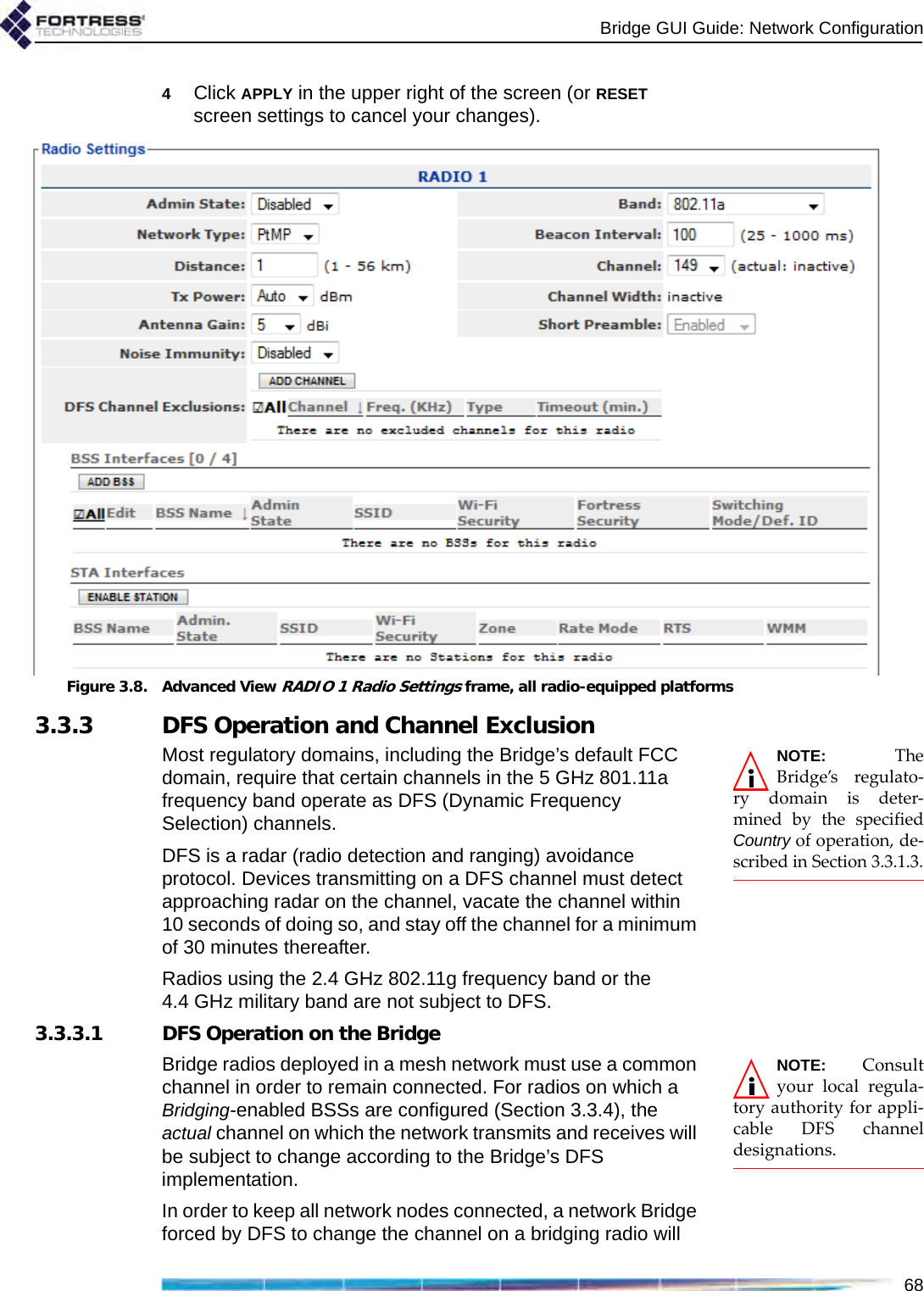 Bridge GUI Guide: Network Configuration684Click APPLY in the upper right of the screen (or RESET screen settings to cancel your changes).Figure 3.8. Advanced View RADIO 1 Radio Settings frame, all radio-equipped platforms3.3.3 DFS Operation and Channel ExclusionNOTE: TheBridge’s regulato-ry domain is deter-mined by the specifiedCountry of operation, de-scribed in Section 3.3.1.3.Most regulatory domains, including the Bridge’s default FCC domain, require that certain channels in the 5 GHz 801.11a frequency band operate as DFS (Dynamic Frequency Selection) channels. DFS is a radar (radio detection and ranging) avoidance protocol. Devices transmitting on a DFS channel must detect approaching radar on the channel, vacate the channel within 10 seconds of doing so, and stay off the channel for a minimum of 30 minutes thereafter.Radios using the 2.4 GHz 802.11g frequency band or the 4.4 GHz military band are not subject to DFS.3.3.3.1 DFS Operation on the BridgeNOTE: Consultyour local regula-tory authority for appli-cable DFS channeldesignations.Bridge radios deployed in a mesh network must use a common channel in order to remain connected. For radios on which a Bridging-enabled BSSs are configured (Section 3.3.4), the actual channel on which the network transmits and receives will be subject to change according to the Bridge’s DFS implementation.In order to keep all network nodes connected, a network Bridge forced by DFS to change the channel on a bridging radio will 