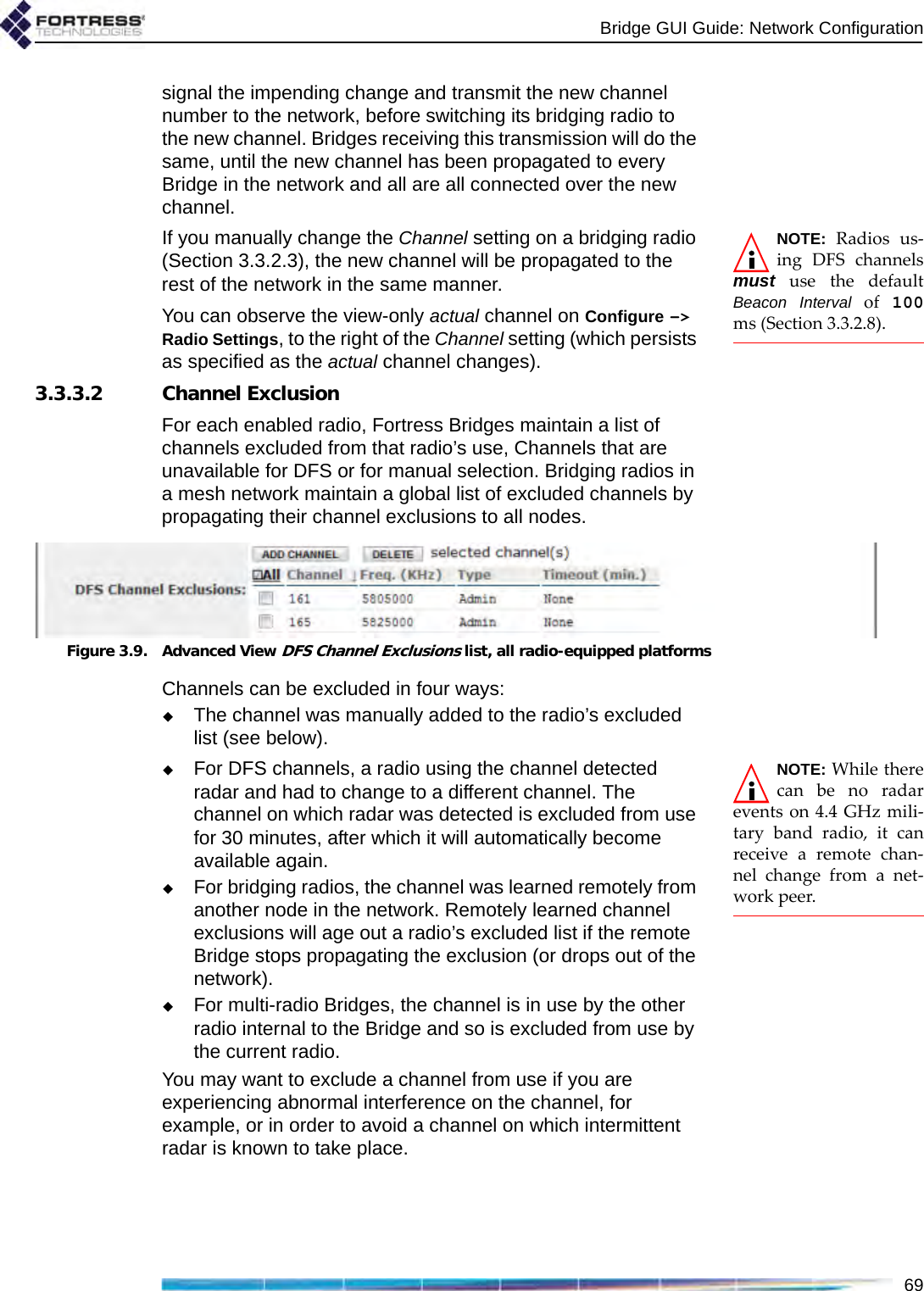 Bridge GUI Guide: Network Configuration69signal the impending change and transmit the new channel number to the network, before switching its bridging radio to the new channel. Bridges receiving this transmission will do the same, until the new channel has been propagated to every Bridge in the network and all are all connected over the new channel.NOTE: Radios us-ing DFS channelsmust use the defaultBeacon Interval of 100ms (Section 3.3.2.8).If you manually change the Channel setting on a bridging radio (Section 3.3.2.3), the new channel will be propagated to the rest of the network in the same manner.You can observe the view-only actual channel on Configure -&gt; Radio Settings, to the right of the Channel setting (which persists as specified as the actual channel changes).3.3.3.2 Channel ExclusionFor each enabled radio, Fortress Bridges maintain a list of channels excluded from that radio’s use, Channels that are unavailable for DFS or for manual selection. Bridging radios in a mesh network maintain a global list of excluded channels by propagating their channel exclusions to all nodes.Figure 3.9. Advanced View DFS Channel Exclusions list, all radio-equipped platformsChannels can be excluded in four ways:The channel was manually added to the radio’s excluded list (see below).NOTE: While therecan be no radarevents on 4.4 GHz mili-tary band radio, it canreceive a remote chan-nel change from a net-work peer.For DFS channels, a radio using the channel detected radar and had to change to a different channel. The channel on which radar was detected is excluded from use for 30 minutes, after which it will automatically become available again.For bridging radios, the channel was learned remotely from another node in the network. Remotely learned channel exclusions will age out a radio’s excluded list if the remote Bridge stops propagating the exclusion (or drops out of the network). For multi-radio Bridges, the channel is in use by the other radio internal to the Bridge and so is excluded from use by the current radio.You may want to exclude a channel from use if you are experiencing abnormal interference on the channel, for example, or in order to avoid a channel on which intermittent radar is known to take place.