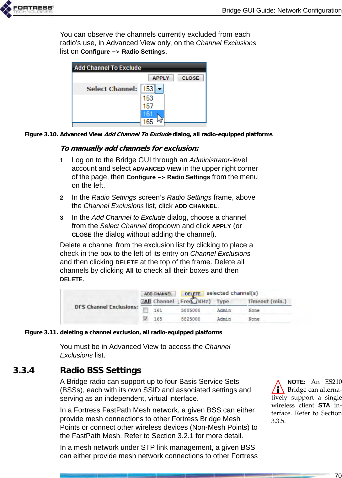 Bridge GUI Guide: Network Configuration70You can observe the channels currently excluded from each radio’s use, in Advanced View only, on the Channel Exclusions list on Configure -&gt; Radio Settings.Figure 3.10. Advanced View Add Channel To Exclude dialog, all radio-equipped platformsTo manually add channels for exclusion:1Log on to the Bridge GUI through an Administrator-level account and select ADVANCED VIEW in the upper right corner of the page, then Configure -&gt; Radio Settings from the menu on the left.2In the Radio Settings screen’s Radio Settings frame, above the Channel Exclusions list, click ADD CHANNEL.3In the Add Channel to Exclude dialog, choose a channel from the Select Channel dropdown and click APPLY (or CLOSE the dialog without adding the channel).Delete a channel from the exclusion list by clicking to place a check in the box to the left of its entry on Channel Exclusions and then clicking DELETE at the top of the frame. Delete all channels by clicking All to check all their boxes and then DELETE.Figure 3.11. deleting a channel exclusion, all radio-equipped platformsYou must be in Advanced View to access the Channel Exclusions list.3.3.4 Radio BSS SettingsNOTE: An ES210Bridge can alterna-tively support a singlewireless client STA in-terface. Refer to Section3.3.5.A Bridge radio can support up to four Basis Service Sets (BSSs), each with its own SSID and associated settings and serving as an independent, virtual interface. In a Fortress FastPath Mesh network, a given BSS can either provide mesh connections to other Fortress Bridge Mesh Points or connect other wireless devices (Non-Mesh Points) to the FastPath Mesh. Refer to Section 3.2.1 for more detail.In a mesh network under STP link management, a given BSS can either provide mesh network connections to other Fortress 