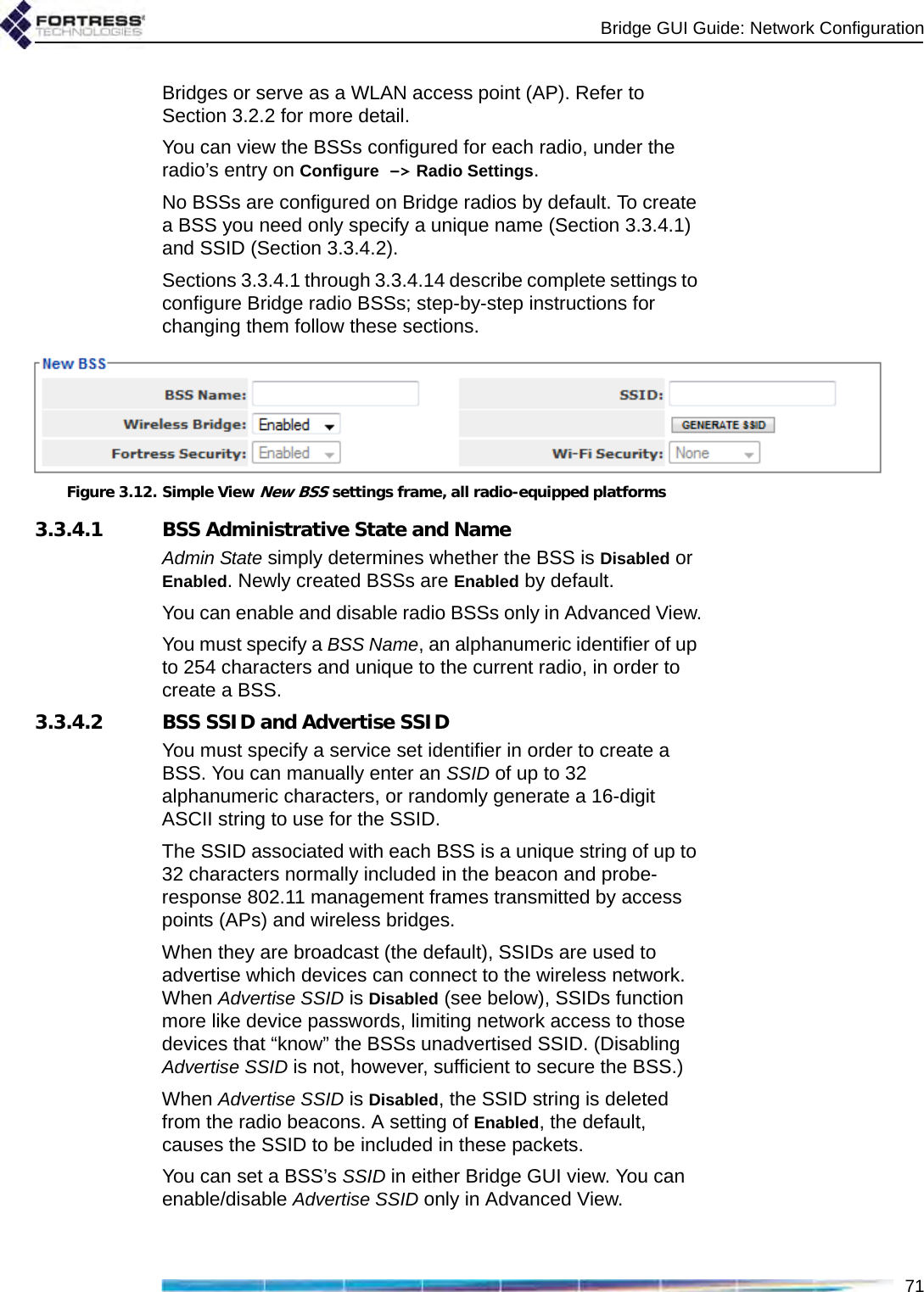 Bridge GUI Guide: Network Configuration71Bridges or serve as a WLAN access point (AP). Refer to Section 3.2.2 for more detail.You can view the BSSs configured for each radio, under the radio’s entry on Configure -&gt; Radio Settings.No BSSs are configured on Bridge radios by default. To create a BSS you need only specify a unique name (Section 3.3.4.1) and SSID (Section 3.3.4.2).Sections 3.3.4.1 through 3.3.4.14 describe complete settings to configure Bridge radio BSSs; step-by-step instructions for changing them follow these sections.Figure 3.12. Simple View New BSS settings frame, all radio-equipped platforms3.3.4.1 BSS Administrative State and NameAdmin State simply determines whether the BSS is Disabled or Enabled. Newly created BSSs are Enabled by default.You can enable and disable radio BSSs only in Advanced View.You must specify a BSS Name, an alphanumeric identifier of up to 254 characters and unique to the current radio, in order to create a BSS.3.3.4.2 BSS SSID and Advertise SSIDYou must specify a service set identifier in order to create a BSS. You can manually enter an SSID of up to 32 alphanumeric characters, or randomly generate a 16-digit ASCII string to use for the SSID.The SSID associated with each BSS is a unique string of up to 32 characters normally included in the beacon and probe-response 802.11 management frames transmitted by access points (APs) and wireless bridges. When they are broadcast (the default), SSIDs are used to advertise which devices can connect to the wireless network. When Advertise SSID is Disabled (see below), SSIDs function more like device passwords, limiting network access to those devices that “know” the BSSs unadvertised SSID. (Disabling Advertise SSID is not, however, sufficient to secure the BSS.)When Advertise SSID is Disabled, the SSID string is deleted from the radio beacons. A setting of Enabled, the default, causes the SSID to be included in these packets.You can set a BSS’s SSID in either Bridge GUI view. You can enable/disable Advertise SSID only in Advanced View.