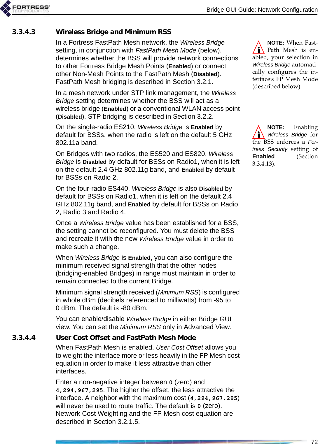 Bridge GUI Guide: Network Configuration723.3.4.3 Wireless Bridge and Minimum RSSNOTE: When Fast-Path Mesh is en-abled, your selection inWireless Bridge automati-cally configures the in-terface’s FP Mesh Mode(described below).In a Fortress FastPath Mesh network, the Wireless Bridge setting, in conjunction with FastPath Mesh Mode (below), determines whether the BSS will provide network connections to other Fortress Bridge Mesh Points (Enabled) or connect other Non-Mesh Points to the FastPath Mesh (Disabled). FastPath Mesh bridging is described in Section 3.2.1.In a mesh network under STP link management, the Wireless Bridge setting determines whether the BSS will act as a wireless bridge (Enabled) or a conventional WLAN access point (Disabled). STP bridging is described in Section 3.2.2.NOTE: EnablingWireless Bridge forthe BSS enforces a For-tress Security setting ofEnabled (Section3.3.4.13).On the single-radio ES210, Wireless Bridge is Enabled by default for BSSs, when the radio is left on the default 5 GHz 802.11a band.On Bridges with two radios, the ES520 and ES820, Wireless Bridge is Disabled by default for BSSs on Radio1, when it is left on the default 2.4 GHz 802.11g band, and Enabled by default for BSSs on Radio 2.On the four-radio ES440, Wireless Bridge is also Disabled by default for BSSs on Radio1, when it is left on the default 2.4 GHz 802.11g band, and Enabled by default for BSSs on Radio 2, Radio 3 and Radio 4.Once a Wireless Bridge value has been established for a BSS, the setting cannot be reconfigured. You must delete the BSS and recreate it with the new Wireless Bridge value in order to make such a change.When Wireless Bridge is Enabled, you can also configure the minimum received signal strength that the other nodes (bridging-enabled Bridges) in range must maintain in order to remain connected to the current Bridge.Minimum signal strength received (Minimum RSS) is configured in whole dBm (decibels referenced to milliwatts) from -95 to 0 dBm. The default is -80 dBm.You can enable/disable Wireless Bridge in either Bridge GUI view. You can set the Minimum RSS only in Advanced View.3.3.4.4 User Cost Offset and FastPath Mesh ModeWhen FastPath Mesh is enabled, User Cost Offset allows you to weight the interface more or less heavily in the FP Mesh cost equation in order to make it less attractive than other interfaces. Enter a non-negative integer between 0 (zero) and 4,294,967,295. The higher the offset, the less attractive the interface. A neighbor with the maximum cost (4,294,967,295) will never be used to route traffic. The default is 0 (zero). Network Cost Weighting and the FP Mesh cost equation are described in Section 3.2.1.5.