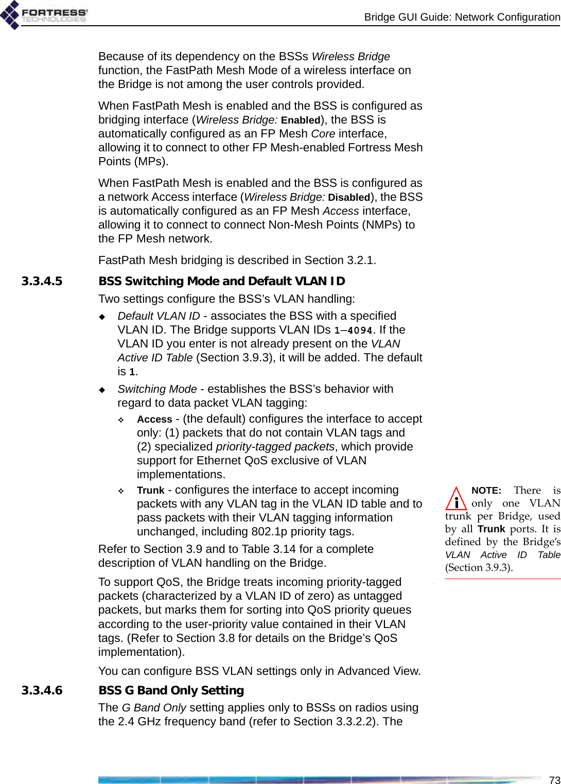 Bridge GUI Guide: Network Configuration73Because of its dependency on the BSSs Wireless Bridge function, the FastPath Mesh Mode of a wireless interface on the Bridge is not among the user controls provided. When FastPath Mesh is enabled and the BSS is configured as bridging interface (Wireless Bridge: Enabled), the BSS is automatically configured as an FP Mesh Core interface, allowing it to connect to other FP Mesh-enabled Fortress Mesh Points (MPs). When FastPath Mesh is enabled and the BSS is configured as a network Access interface (Wireless Bridge: Disabled), the BSS is automatically configured as an FP Mesh Access interface, allowing it to connect to connect Non-Mesh Points (NMPs) to the FP Mesh network.FastPath Mesh bridging is described in Section 3.2.1.3.3.4.5 BSS Switching Mode and Default VLAN IDTwo settings configure the BSS’s VLAN handling:Default VLAN ID - associates the BSS with a specified VLAN ID. The Bridge supports VLAN IDs 1–4094. If the VLAN ID you enter is not already present on the VLAN Active ID Table (Section 3.9.3), it will be added. The default is 1.Switching Mode - establishes the BSS’s behavior with regard to data packet VLAN tagging:Access - (the default) configures the interface to accept only: (1) packets that do not contain VLAN tags and (2) specialized priority-tagged packets, which provide support for Ethernet QoS exclusive of VLAN implementations.NOTE: There isonly one VLANtrunk per Bridge, usedby all Trunk ports. It isdefined by the Bridge’sVLAN Active ID Table(Section 3.9.3).Trunk - configures the interface to accept incoming packets with any VLAN tag in the VLAN ID table and to pass packets with their VLAN tagging information unchanged, including 802.1p priority tags.Refer to Section 3.9 and to Table 3.14 for a complete description of VLAN handling on the Bridge.To support QoS, the Bridge treats incoming priority-tagged packets (characterized by a VLAN ID of zero) as untagged packets, but marks them for sorting into QoS priority queues according to the user-priority value contained in their VLAN tags. (Refer to Section 3.8 for details on the Bridge’s QoS implementation).You can configure BSS VLAN settings only in Advanced View.3.3.4.6 BSS G Band Only SettingThe G Band Only setting applies only to BSSs on radios using the 2.4 GHz frequency band (refer to Section 3.3.2.2). The 