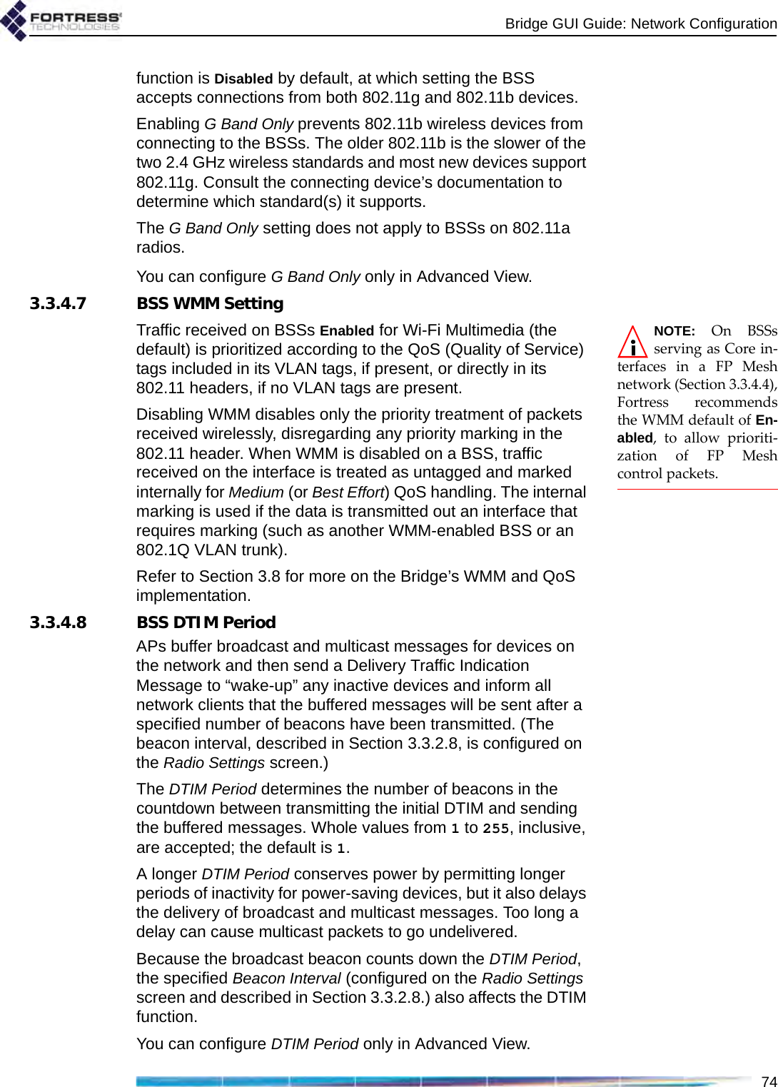 Bridge GUI Guide: Network Configuration74function is Disabled by default, at which setting the BSS accepts connections from both 802.11g and 802.11b devices. Enabling G Band Only prevents 802.11b wireless devices from connecting to the BSSs. The older 802.11b is the slower of the two 2.4 GHz wireless standards and most new devices support 802.11g. Consult the connecting device’s documentation to determine which standard(s) it supports. The G Band Only setting does not apply to BSSs on 802.11a radios.You can configure G Band Only only in Advanced View.3.3.4.7 BSS WMM SettingNOTE: On BSSsserving as Core in-terfaces in a FP Meshnetwork (Section 3.3.4.4),Fortress recommendsthe WMM default of En-abled, to allow prioriti-zation of FP Meshcontrol packets.Traffic received on BSSs Enabled for Wi-Fi Multimedia (the default) is prioritized according to the QoS (Quality of Service) tags included in its VLAN tags, if present, or directly in its 802.11 headers, if no VLAN tags are present.Disabling WMM disables only the priority treatment of packets received wirelessly, disregarding any priority marking in the 802.11 header. When WMM is disabled on a BSS, traffic received on the interface is treated as untagged and marked internally for Medium (or Best Effort) QoS handling. The internal marking is used if the data is transmitted out an interface that requires marking (such as another WMM-enabled BSS or an 802.1Q VLAN trunk).Refer to Section 3.8 for more on the Bridge’s WMM and QoS implementation.3.3.4.8 BSS DTIM PeriodAPs buffer broadcast and multicast messages for devices on the network and then send a Delivery Traffic Indication Message to “wake-up” any inactive devices and inform all network clients that the buffered messages will be sent after a specified number of beacons have been transmitted. (The beacon interval, described in Section 3.3.2.8, is configured on the Radio Settings screen.)The DTIM Period determines the number of beacons in the countdown between transmitting the initial DTIM and sending the buffered messages. Whole values from 1 to 255, inclusive, are accepted; the default is 1. A longer DTIM Period conserves power by permitting longer periods of inactivity for power-saving devices, but it also delays the delivery of broadcast and multicast messages. Too long a delay can cause multicast packets to go undelivered.Because the broadcast beacon counts down the DTIM Period, the specified Beacon Interval (configured on the Radio Settings screen and described in Section 3.3.2.8.) also affects the DTIM function.You can configure DTIM Period only in Advanced View.