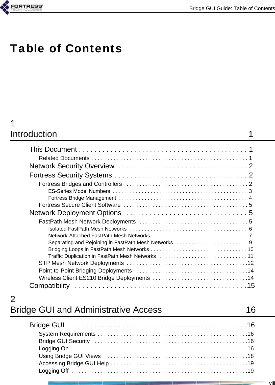 Bridge GUI Guide: Table of ContentsviiiTable of Contents1Introduction 1This Document . . . . . . . . . . . . . . . . . . . . . . . . . . . . . . . . . . . . . . . . . . . 1Related Documents . . . . . . . . . . . . . . . . . . . . . . . . . . . . . . . . . . . . . . . . . . . . . . . . . 1Network Security Overview  . . . . . . . . . . . . . . . . . . . . . . . . . . . . . . . . . 2Fortress Security Systems . . . . . . . . . . . . . . . . . . . . . . . . . . . . . . . . . . 2Fortress Bridges and Controllers   . . . . . . . . . . . . . . . . . . . . . . . . . . . . . . . . . . . . . . 2ES-Series Model Numbers  . . . . . . . . . . . . . . . . . . . . . . . . . . . . . . . . . . . . . . . . . . . . . . .3Fortress Bridge Management  . . . . . . . . . . . . . . . . . . . . . . . . . . . . . . . . . . . . . . . . . . . . .4Fortress Secure Client Software  . . . . . . . . . . . . . . . . . . . . . . . . . . . . . . . . . . . . . . . 5Network Deployment Options  . . . . . . . . . . . . . . . . . . . . . . . . . . . . . . . 5FastPath Mesh Network Deployments  . . . . . . . . . . . . . . . . . . . . . . . . . . . . . . . . . . 5Isolated FastPath Mesh Networks  . . . . . . . . . . . . . . . . . . . . . . . . . . . . . . . . . . . . . . . . .6Network-Attached FastPath Mesh Networks  . . . . . . . . . . . . . . . . . . . . . . . . . . . . . . . . .7Separating and Rejoining in FastPath Mesh Networks   . . . . . . . . . . . . . . . . . . . . . . . . .9Bridging Loops in FastPath Mesh Networks . . . . . . . . . . . . . . . . . . . . . . . . . . . . . . . . . 10Traffic Duplication in FastPath Mesh Networks  . . . . . . . . . . . . . . . . . . . . . . . . . . . . . . 11STP Mesh Network Deployments  . . . . . . . . . . . . . . . . . . . . . . . . . . . . . . . . . . . . . .12Point-to-Point Bridging Deployments   . . . . . . . . . . . . . . . . . . . . . . . . . . . . . . . . . . .14Wireless Client ES210 Bridge Deployments . . . . . . . . . . . . . . . . . . . . . . . . . . . . . .14Compatibility   . . . . . . . . . . . . . . . . . . . . . . . . . . . . . . . . . . . . . . . . . . . .152Bridge GUI and Administrative Access  16Bridge GUI . . . . . . . . . . . . . . . . . . . . . . . . . . . . . . . . . . . . . . . . . . . . . .16System Requirements . . . . . . . . . . . . . . . . . . . . . . . . . . . . . . . . . . . . . . . . . . . . . . .16Bridge GUI Security   . . . . . . . . . . . . . . . . . . . . . . . . . . . . . . . . . . . . . . . . . . . . . . . .16Logging On  . . . . . . . . . . . . . . . . . . . . . . . . . . . . . . . . . . . . . . . . . . . . . . . . . . . . . . .16Using Bridge GUI Views  . . . . . . . . . . . . . . . . . . . . . . . . . . . . . . . . . . . . . . . . . . . . .18Accessing Bridge GUI Help . . . . . . . . . . . . . . . . . . . . . . . . . . . . . . . . . . . . . . . . . . .19Logging Off  . . . . . . . . . . . . . . . . . . . . . . . . . . . . . . . . . . . . . . . . . . . . . . . . . . . . . . .19