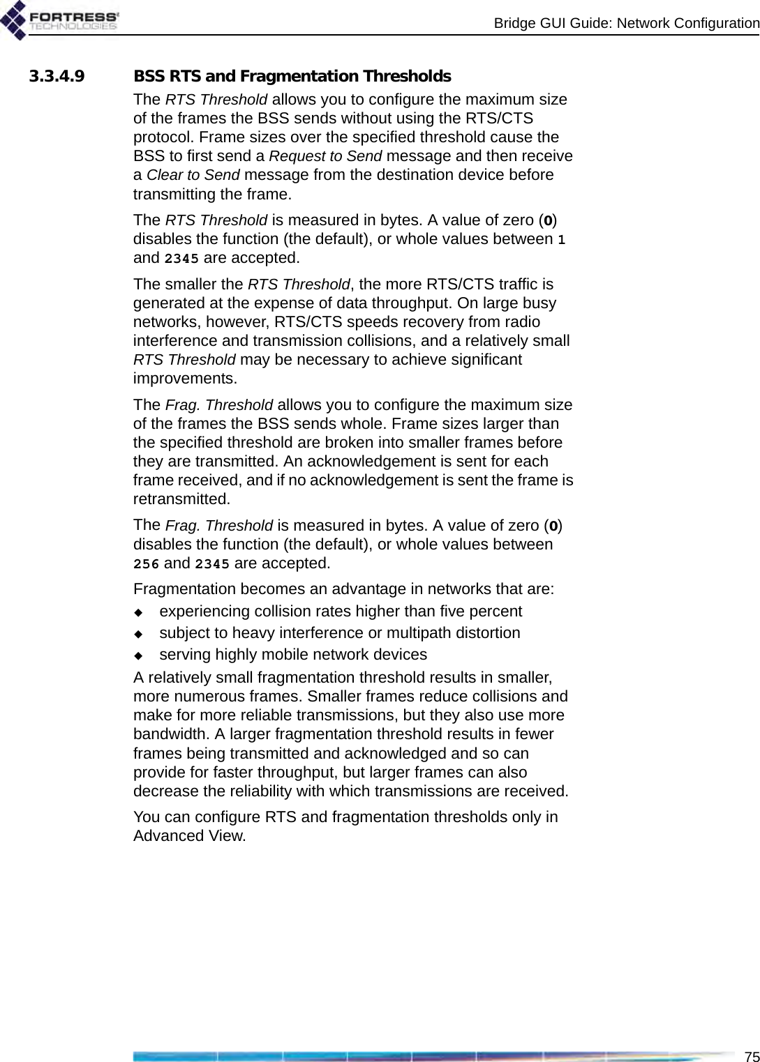 Bridge GUI Guide: Network Configuration753.3.4.9 BSS RTS and Fragmentation ThresholdsThe RTS Threshold allows you to configure the maximum size of the frames the BSS sends without using the RTS/CTS protocol. Frame sizes over the specified threshold cause the BSS to first send a Request to Send message and then receive a Clear to Send message from the destination device before transmitting the frame.The RTS Threshold is measured in bytes. A value of zero (0) disables the function (the default), or whole values between 1 and 2345 are accepted.The smaller the RTS Threshold, the more RTS/CTS traffic is generated at the expense of data throughput. On large busy networks, however, RTS/CTS speeds recovery from radio interference and transmission collisions, and a relatively small RTS Threshold may be necessary to achieve significant improvements.The Frag. Threshold allows you to configure the maximum size of the frames the BSS sends whole. Frame sizes larger than the specified threshold are broken into smaller frames before they are transmitted. An acknowledgement is sent for each frame received, and if no acknowledgement is sent the frame is retransmitted.The Frag. Threshold is measured in bytes. A value of zero (0) disables the function (the default), or whole values between 256 and 2345 are accepted.Fragmentation becomes an advantage in networks that are:experiencing collision rates higher than five percentsubject to heavy interference or multipath distortion serving highly mobile network devicesA relatively small fragmentation threshold results in smaller, more numerous frames. Smaller frames reduce collisions and make for more reliable transmissions, but they also use more bandwidth. A larger fragmentation threshold results in fewer frames being transmitted and acknowledged and so can provide for faster throughput, but larger frames can also decrease the reliability with which transmissions are received.You can configure RTS and fragmentation thresholds only in Advanced View.