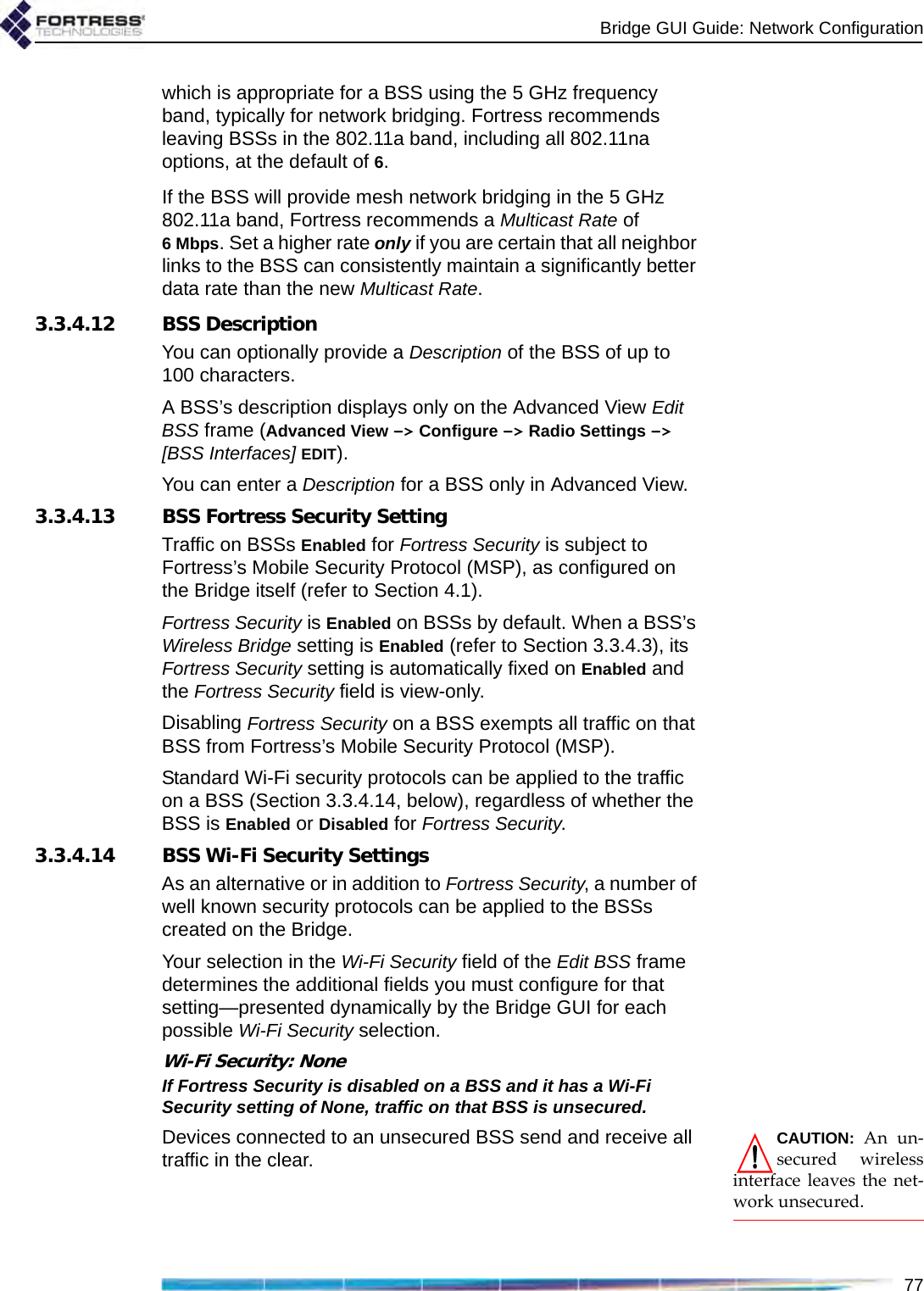 Bridge GUI Guide: Network Configuration77which is appropriate for a BSS using the 5 GHz frequency band, typically for network bridging. Fortress recommends leaving BSSs in the 802.11a band, including all 802.11na options, at the default of 6. If the BSS will provide mesh network bridging in the 5 GHz 802.11a band, Fortress recommends a Multicast Rate of 6Mbps. Set a higher rate only if you are certain that all neighbor links to the BSS can consistently maintain a significantly better data rate than the new Multicast Rate.3.3.4.12 BSS DescriptionYou can optionally provide a Description of the BSS of up to 100 characters. A BSS’s description displays only on the Advanced View Edit BSS frame (Advanced View -&gt; Configure -&gt; Radio Settings -&gt; [BSS Interfaces] EDIT). You can enter a Description for a BSS only in Advanced View.3.3.4.13 BSS Fortress Security SettingTraffic on BSSs Enabled for Fortress Security is subject to Fortress’s Mobile Security Protocol (MSP), as configured on the Bridge itself (refer to Section 4.1).Fortress Security is Enabled on BSSs by default. When a BSS’s Wireless Bridge setting is Enabled (refer to Section 3.3.4.3), its Fortress Security setting is automatically fixed on Enabled and the Fortress Security field is view-only.Disabling Fortress Security on a BSS exempts all traffic on that BSS from Fortress’s Mobile Security Protocol (MSP). Standard Wi-Fi security protocols can be applied to the traffic on a BSS (Section 3.3.4.14, below), regardless of whether the BSS is Enabled or Disabled for Fortress Security.3.3.4.14 BSS Wi-Fi Security SettingsAs an alternative or in addition to Fortress Security, a number of well known security protocols can be applied to the BSSs created on the Bridge.Your selection in the Wi-Fi Security field of the Edit BSS frame determines the additional fields you must configure for that setting—presented dynamically by the Bridge GUI for each possible Wi-Fi Security selection.Wi-Fi Security: NoneIf Fortress Security is disabled on a BSS and it has a Wi-Fi Security setting of None, traffic on that BSS is unsecured.CAUTION: An un-secured wirelessinterface leaves the net-work unsecured.Devices connected to an unsecured BSS send and receive all traffic in the clear.