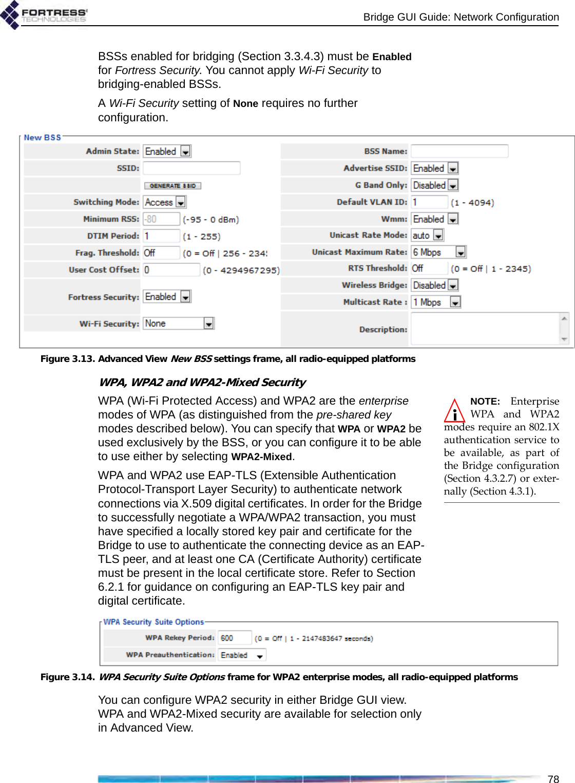 Bridge GUI Guide: Network Configuration78BSSs enabled for bridging (Section 3.3.4.3) must be Enabled for Fortress Security. You cannot apply Wi-Fi Security to bridging-enabled BSSs. A Wi-Fi Security setting of None requires no further configuration.Figure 3.13. Advanced View New BSS settings frame, all radio-equipped platformsWPA, WPA2 and WPA2-Mixed SecurityNOTE: EnterpriseWPA and WPA2modes require an 802.1Xauthentication service tobe available, as part ofthe Bridge configuration(Section 4.3.2.7) or exter-nally (Section 4.3.1).WPA (Wi-Fi Protected Access) and WPA2 are the enterprise modes of WPA (as distinguished from the pre-shared key modes described below). You can specify that WPA or WPA2 be used exclusively by the BSS, or you can configure it to be able to use either by selecting WPA2-Mixed.WPA and WPA2 use EAP-TLS (Extensible Authentication Protocol-Transport Layer Security) to authenticate network connections via X.509 digital certificates. In order for the Bridge to successfully negotiate a WPA/WPA2 transaction, you must have specified a locally stored key pair and certificate for the Bridge to use to authenticate the connecting device as an EAP-TLS peer, and at least one CA (Certificate Authority) certificate must be present in the local certificate store. Refer to Section 6.2.1 for guidance on configuring an EAP-TLS key pair and digital certificate.Figure 3.14.WPA Security Suite Options frame for WPA2 enterprise modes, all radio-equipped platformsYou can configure WPA2 security in either Bridge GUI view. WPA and WPA2-Mixed security are available for selection only in Advanced View.