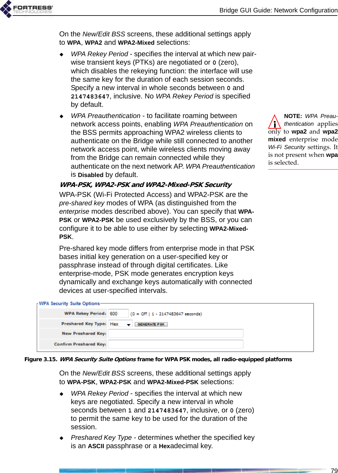 Bridge GUI Guide: Network Configuration79On the New/Edit BSS screens, these additional settings apply to WPA, WPA2 and WPA2-Mixed selections:WPA Rekey Period - specifies the interval at which new pair-wise transient keys (PTKs) are negotiated or 0 (zero), which disables the rekeying function: the interface will use the same key for the duration of each session seconds. Specify a new interval in whole seconds between 0 and 2147483647, inclusive. No WPA Rekey Period is specified by default.NOTE: WPA Preau-thentication appliesonly to wpa2 and wpa2mixed enterprise modeWi-Fi Security settings. Itis not present when wpais selected.WPA Preauthentication - to facilitate roaming between network access points, enabling WPA Preauthentication on the BSS permits approaching WPA2 wireless clients to authenticate on the Bridge while still connected to another network access point, while wireless clients moving away from the Bridge can remain connected while they authenticate on the next network AP. WPA Preauthentication is Disabled by default.WPA-PSK, WPA2-PSK and WPA2-Mixed-PSK SecurityWPA-PSK (Wi-Fi Protected Access) and WPA2-PSK are the pre-shared key modes of WPA (as distinguished from the enterprise modes described above). You can specify that WPA-PSK or WPA2-PSK be used exclusively by the BSS, or you can configure it to be able to use either by selecting WPA2-Mixed-PSK.Pre-shared key mode differs from enterprise mode in that PSK bases initial key generation on a user-specified key or passphrase instead of through digital certificates. Like enterprise-mode, PSK mode generates encryption keys dynamically and exchange keys automatically with connected devices at user-specified intervals. Figure 3.15.WPA Security Suite Options frame for WPA PSK modes, all radio-equipped platformsOn the New/Edit BSS screens, these additional settings apply to WPA-PSK, WPA2-PSK and WPA2-Mixed-PSK selections:WPA Rekey Period - specifies the interval at which new keys are negotiated. Specify a new interval in whole seconds between 1 and 2147483647, inclusive, or 0 (zero) to permit the same key to be used for the duration of the session.Preshared Key Type - determines whether the specified key is an ASCII passphrase or a Hexadecimal key. 