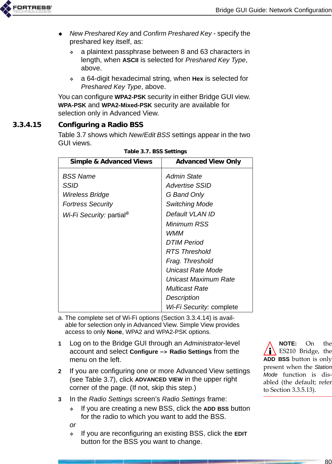 Bridge GUI Guide: Network Configuration80New Preshared Key and Confirm Preshared Key - specify the preshared key itself, as:a plaintext passphrase between 8 and 63 characters in length, when ASCII is selected for Preshared Key Type, above.a 64-digit hexadecimal string, when Hex is selected for Preshared Key Type, above.You can configure WPA2-PSK security in either Bridge GUI view. WPA-PSK and WPA2-Mixed-PSK security are available for selection only in Advanced View.3.3.4.15 Configuring a Radio BSSTable 3.7 shows which New/Edit BSS settings appear in the two GUI views.NOTE: On theES210 Bridge, theADD BSS button is onlypresent when the StationMode function is dis-abled (the default; referto Section 3.3.5.13).1Log on to the Bridge GUI through an Administrator-level account and select Configure -&gt; Radio Settings from the menu on the left.2If you are configuring one or more Advanced View settings (see Table 3.7), click ADVANCED VIEW in the upper right corner of the page. (If not, skip this step.)3In the Radio Settings screen’s Radio Settings frame:If you are creating a new BSS, click the ADD BSS button for the radio to which you want to add the BSS.orIf you are reconfiguring an existing BSS, click the EDIT button for the BSS you want to change.Table 3.7. BSS SettingsSimple &amp; Advanced Views Advanced View OnlyBSS Name Admin StateSSID Advertise SSIDWireless Bridge G Band OnlyFortress Security Switching ModeWi-Fi Security: partialaa. The complete set of Wi-Fi options (Section 3.3.4.14) is avail-able for selection only in Advanced View. Simple View provides access to only None, WPA2 and WPA2-PSK options.Default VLAN IDMinimum RSSWMMDTIM PeriodRTS ThresholdFrag. ThresholdUnicast Rate ModeUnicast Maximum RateMulticast RateDescriptionWi-Fi Security: complete