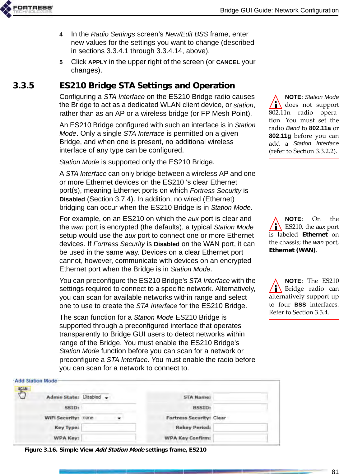Bridge GUI Guide: Network Configuration814In the Radio Settings screen’s New/Edit BSS frame, enter new values for the settings you want to change (described in sections 3.3.4.1 through 3.3.4.14, above).5Click APPLY in the upper right of the screen (or CANCEL your changes).3.3.5 ES210 Bridge STA Settings and OperationNOTE: Station Modedoes not support802.11n radio opera-tion. You must set theradio Band to 802.11a or802.11g before you canadd a Station Interface(refer to Section 3.3.2.2).Configuring a STA Interface on the ES210 Bridge radio causes the Bridge to act as a dedicated WLAN client device, or station, rather than as an AP or a wireless bridge (or FP Mesh Point). An ES210 Bridge configured with such an interface is in Station Mode. Only a single STA Interface is permitted on a given Bridge, and when one is present, no additional wireless interface of any type can be configured.Station Mode is supported only the ES210 Bridge.A STA Interface can only bridge between a wireless AP and one or more Ethernet devices on the ES210 &apos;s clear Ethernet port(s), meaning Ethernet ports on which Fortress Security is Disabled (Section 3.7.4). In addition, no wired (Ethernet) bridging can occur when the ES210 Bridge is in Station Mode. NOTE: On theES210, the aux portis labeled Ethernet onthe chassis; the wan port,Ethernet (WAN).For example, on an ES210 on which the aux port is clear and the wan port is encrypted (the defaults), a typical Station Mode setup would use the aux port to connect one or more Ethernet devices. If Fortress Security is Disabled on the WAN port, it can be used in the same way. Devices on a clear Ethernet port cannot, however, communicate with devices on an encrypted Ethernet port when the Bridge is in Station Mode.NOTE: The ES210Bridge radio canalternatively support upto four BSS interfaces.Refer to Section 3.3.4.You can preconfigure the ES210 Bridge’s STA Interface with the settings required to connect to a specific network. Alternatively, you can scan for available networks within range and select one to use to create the STA Interface for the ES210 Bridge.The scan function for a Station Mode ES210 Bridge is supported through a preconfigured interface that operates transparently to Bridge GUI users to detect networks within range of the Bridge. You must enable the ES210 Bridge’s Station Mode function before you can scan for a network or preconfigure a STA Interface. You must enable the radio before you can scan for a network to connect to. Figure 3.16. Simple View Add Station Mode settings frame, ES210