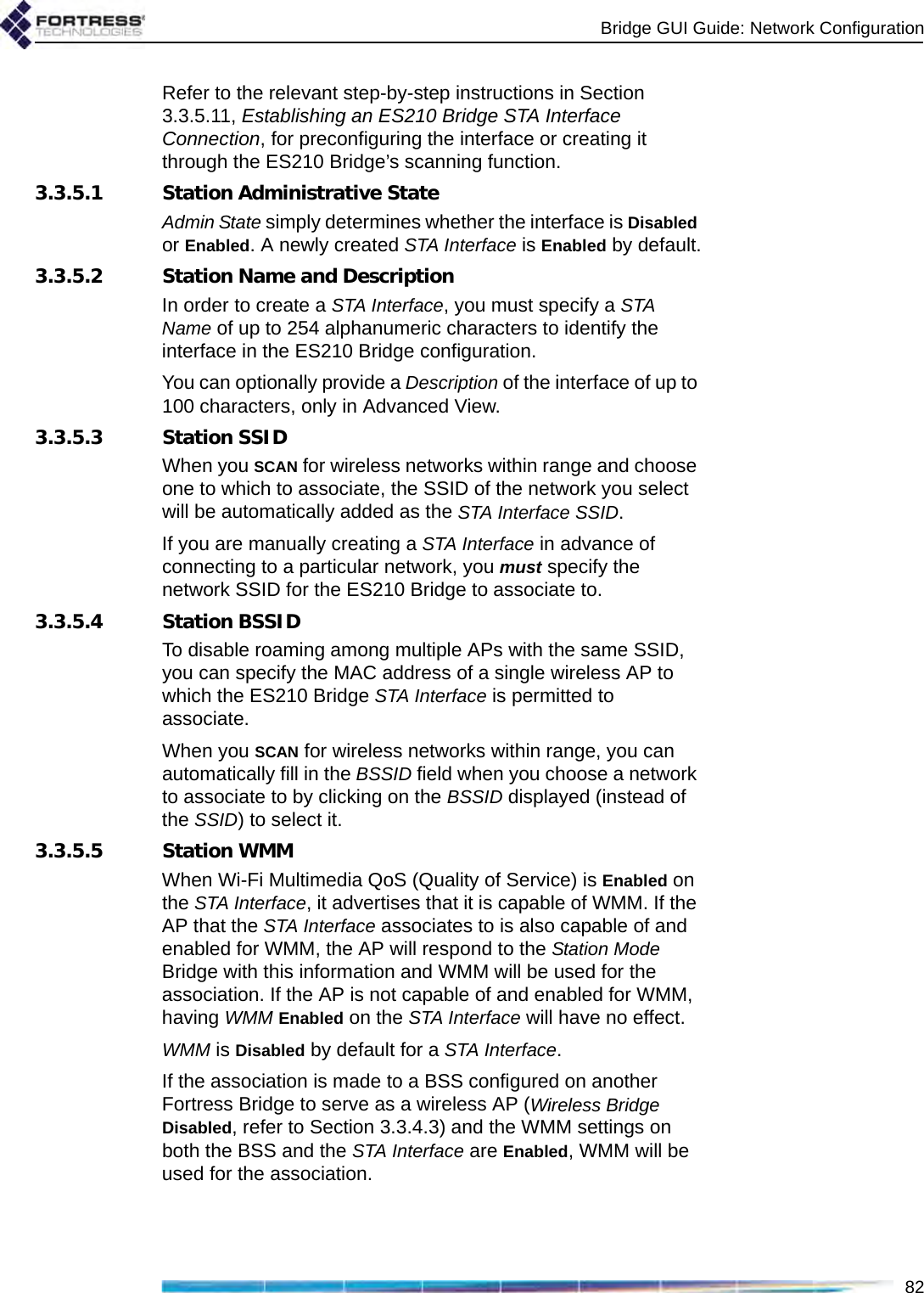 Bridge GUI Guide: Network Configuration82Refer to the relevant step-by-step instructions in Section 3.3.5.11, Establishing an ES210 Bridge STA Interface Connection, for preconfiguring the interface or creating it through the ES210 Bridge’s scanning function.3.3.5.1 Station Administrative StateAdmin State simply determines whether the interface is Disabled or Enabled. A newly created STA Interface is Enabled by default.3.3.5.2 Station Name and DescriptionIn order to create a STA Interface, you must specify a STA Name of up to 254 alphanumeric characters to identify the interface in the ES210 Bridge configuration.You can optionally provide a Description of the interface of up to 100 characters, only in Advanced View.3.3.5.3 Station SSIDWhen you SCAN for wireless networks within range and choose one to which to associate, the SSID of the network you select will be automatically added as the STA Interface SSID.If you are manually creating a STA Interface in advance of connecting to a particular network, you must specify the network SSID for the ES210 Bridge to associate to.3.3.5.4 Station BSSIDTo disable roaming among multiple APs with the same SSID, you can specify the MAC address of a single wireless AP to which the ES210 Bridge STA Interface is permitted to associate. When you SCAN for wireless networks within range, you can automatically fill in the BSSID field when you choose a network to associate to by clicking on the BSSID displayed (instead of the SSID) to select it.3.3.5.5 Station WMMWhen Wi-Fi Multimedia QoS (Quality of Service) is Enabled on the STA Interface, it advertises that it is capable of WMM. If the AP that the STA Interface associates to is also capable of and enabled for WMM, the AP will respond to the Station Mode Bridge with this information and WMM will be used for the association. If the AP is not capable of and enabled for WMM, having WMM Enabled on the STA Interface will have no effect.WMM is Disabled by default for a STA Interface.If the association is made to a BSS configured on another Fortress Bridge to serve as a wireless AP (Wireless Bridge Disabled, refer to Section 3.3.4.3) and the WMM settings on both the BSS and the STA Interface are Enabled, WMM will be used for the association.