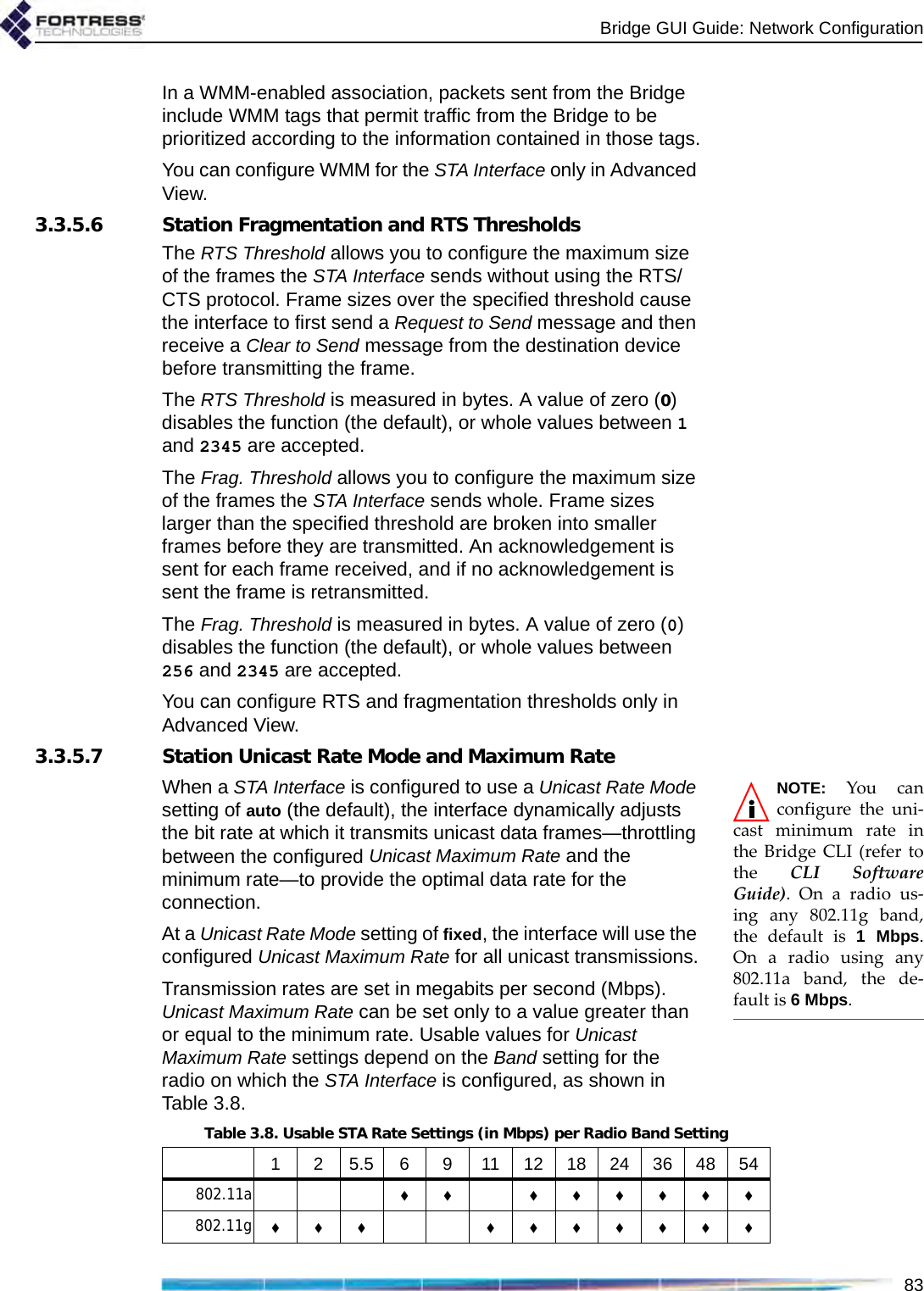 Bridge GUI Guide: Network Configuration83In a WMM-enabled association, packets sent from the Bridge include WMM tags that permit traffic from the Bridge to be prioritized according to the information contained in those tags.You can configure WMM for the STA Interface only in Advanced View.3.3.5.6 Station Fragmentation and RTS ThresholdsThe RTS Threshold allows you to configure the maximum size of the frames the STA Interface sends without using the RTS/CTS protocol. Frame sizes over the specified threshold cause the interface to first send a Request to Send message and then receive a Clear to Send message from the destination device before transmitting the frame.The RTS Threshold is measured in bytes. A value of zero (0) disables the function (the default), or whole values between 1 and 2345 are accepted.The Frag. Threshold allows you to configure the maximum size of the frames the STA Interface sends whole. Frame sizes larger than the specified threshold are broken into smaller frames before they are transmitted. An acknowledgement is sent for each frame received, and if no acknowledgement is sent the frame is retransmitted.The Frag. Threshold is measured in bytes. A value of zero (0) disables the function (the default), or whole values between 256 and 2345 are accepted.You can configure RTS and fragmentation thresholds only in Advanced View.3.3.5.7 Station Unicast Rate Mode and Maximum RateNOTE: You canconfigure the uni-cast minimum rate inthe Bridge CLI (refer tothe  CLI SoftwareGuide). On a radio us-ing any 802.11g band,the default is 1 Mbps.On a radio using any802.11a band, the de-fault is 6 Mbps. When a STA Interface is configured to use a Unicast Rate Mode setting of auto (the default), the interface dynamically adjusts the bit rate at which it transmits unicast data frames—throttling between the configured Unicast Maximum Rate and the minimum rate—to provide the optimal data rate for the connection.At a Unicast Rate Mode setting of fixed, the interface will use the configured Unicast Maximum Rate for all unicast transmissions.Transmission rates are set in megabits per second (Mbps). Unicast Maximum Rate can be set only to a value greater than or equal to the minimum rate. Usable values for Unicast Maximum Rate settings depend on the Band setting for the radio on which the STA Interface is configured, as shown in Table 3.8.Table 3.8. Usable STA Rate Settings (in Mbps) per Radio Band Setting1 25.56 9 11121824364854802.11a  802.11g  