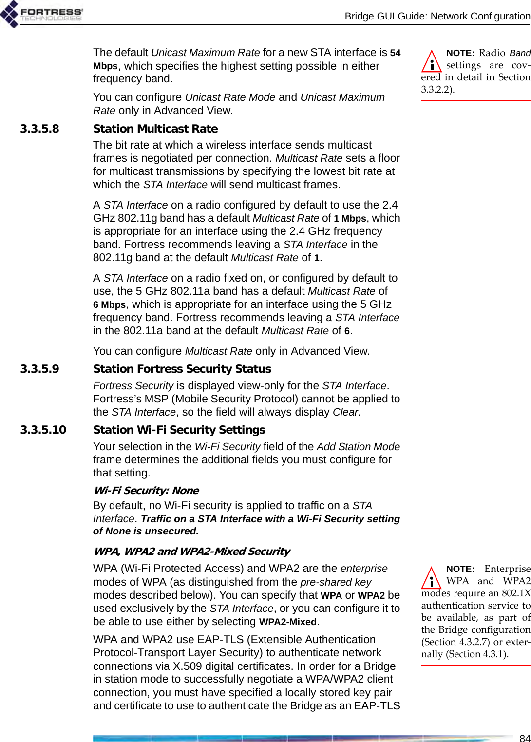 Bridge GUI Guide: Network Configuration84NOTE: Radio Bandsettings are cov-ered in detail in Section3.3.2.2).The default Unicast Maximum Rate for a new STA interface is 54 Mbps, which specifies the highest setting possible in either frequency band.You can configure Unicast Rate Mode and Unicast Maximum Rate only in Advanced View.3.3.5.8 Station Multicast RateThe bit rate at which a wireless interface sends multicast frames is negotiated per connection. Multicast Rate sets a floor for multicast transmissions by specifying the lowest bit rate at which the STA Interface will send multicast frames.A STA Interface on a radio configured by default to use the 2.4 GHz 802.11g band has a default Multicast Rate of 1 Mbps, which is appropriate for an interface using the 2.4 GHz frequency band. Fortress recommends leaving a STA Interface in the 802.11g band at the default Multicast Rate of 1.A STA Interface on a radio fixed on, or configured by default to use, the 5 GHz 802.11a band has a default Multicast Rate of 6Mbps, which is appropriate for an interface using the 5 GHz frequency band. Fortress recommends leaving a STA Interface in the 802.11a band at the default Multicast Rate of 6. You can configure Multicast Rate only in Advanced View.3.3.5.9 Station Fortress Security StatusFortress Security is displayed view-only for the STA Interface. Fortress’s MSP (Mobile Security Protocol) cannot be applied to the STA Interface, so the field will always display Clear.3.3.5.10 Station Wi-Fi Security SettingsYour selection in the Wi-Fi Security field of the Add Station Mode frame determines the additional fields you must configure for that setting.Wi-Fi Security: NoneBy default, no Wi-Fi security is applied to traffic on a STA Interface. Traffic on a STA Interface with a Wi-Fi Security setting of None is unsecured.WPA, WPA2 and WPA2-Mixed SecurityNOTE: EnterpriseWPA and WPA2modes require an 802.1Xauthentication service tobe available, as part ofthe Bridge configuration(Section 4.3.2.7) or exter-nally (Section 4.3.1).WPA (Wi-Fi Protected Access) and WPA2 are the enterprise modes of WPA (as distinguished from the pre-shared key modes described below). You can specify that WPA or WPA2 be used exclusively by the STA Interface, or you can configure it to be able to use either by selecting WPA2-Mixed.WPA and WPA2 use EAP-TLS (Extensible Authentication Protocol-Transport Layer Security) to authenticate network connections via X.509 digital certificates. In order for a Bridge in station mode to successfully negotiate a WPA/WPA2 client connection, you must have specified a locally stored key pair and certificate to use to authenticate the Bridge as an EAP-TLS 