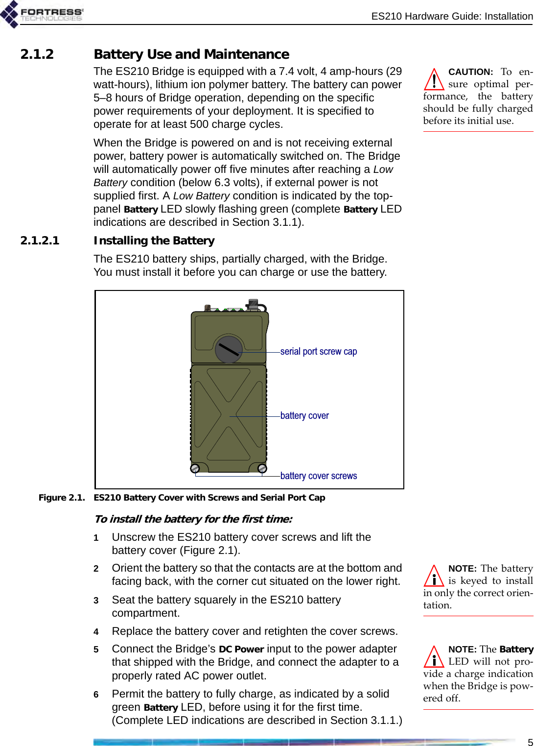 ES210 Hardware Guide: Installation52.1.2 Battery Use and MaintenanceCAUTION: To en-sure optimal per-formance, the batteryshould be fully chargedbefore its initial use. The ES210 Bridge is equipped with a 7.4 volt, 4 amp-hours (29 watt-hours), lithium ion polymer battery. The battery can power 5–8 hours of Bridge operation, depending on the specific power requirements of your deployment. It is specified to operate for at least 500 charge cycles.When the Bridge is powered on and is not receiving external power, battery power is automatically switched on. The Bridge will automatically power off five minutes after reaching a Low Battery condition (below 6.3 volts), if external power is not supplied first. A Low Battery condition is indicated by the top-panel Battery LED slowly flashing green (complete Battery LED indications are described in Section 3.1.1).2.1.2.1 Installing the BatteryThe ES210 battery ships, partially charged, with the Bridge. You must install it before you can charge or use the battery.Figure 2.1. ES210 Battery Cover with Screws and Serial Port CapTo install the battery for the first time:1Unscrew the ES210 battery cover screws and lift the battery cover (Figure 2.1). NOTE: The batteryis keyed to installin only the correct orien-tation.2Orient the battery so that the contacts are at the bottom and facing back, with the corner cut situated on the lower right. 3Seat the battery squarely in the ES210 battery compartment.4Replace the battery cover and retighten the cover screws. NOTE: The BatteryLED will not pro-vide a charge indicationwhen the Bridge is pow-ered off.5Connect the Bridge’s DC Power input to the power adapter that shipped with the Bridge, and connect the adapter to a properly rated AC power outlet.6Permit the battery to fully charge, as indicated by a solid green Battery LED, before using it for the first time. (Complete LED indications are described in Section 3.1.1.)battery coverbattery cover screwsserial port screw cap