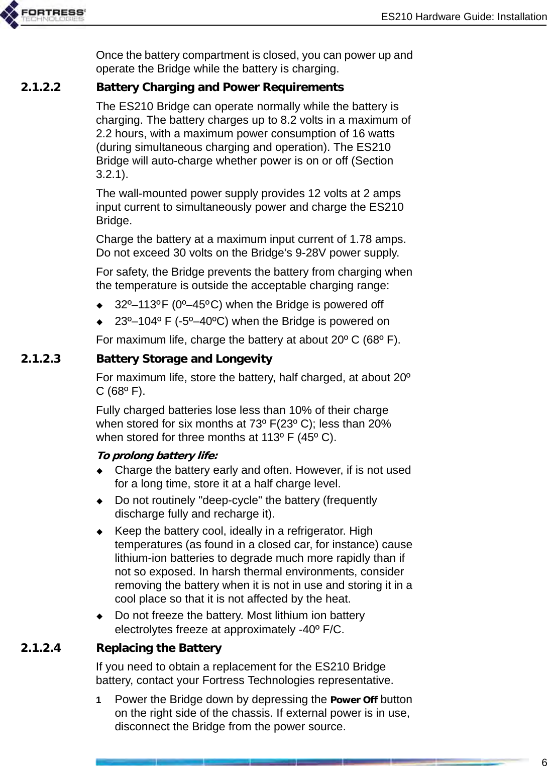 ES210 Hardware Guide: Installation6Once the battery compartment is closed, you can power up and operate the Bridge while the battery is charging.2.1.2.2 Battery Charging and Power RequirementsThe ES210 Bridge can operate normally while the battery is charging. The battery charges up to 8.2 volts in a maximum of 2.2 hours, with a maximum power consumption of 16 watts (during simultaneous charging and operation). The ES210 Bridge will auto-charge whether power is on or off (Section 3.2.1). The wall-mounted power supply provides 12 volts at 2 amps input current to simultaneously power and charge the ES210 Bridge.Charge the battery at a maximum input current of 1.78 amps. Do not exceed 30 volts on the Bridge’s 9-28V power supply. For safety, the Bridge prevents the battery from charging when the temperature is outside the acceptable charging range:32º–113ºF (0º–45ºC) when the Bridge is powered off23º–104º F (-5º–40ºC) when the Bridge is powered onFor maximum life, charge the battery at about 20º C (68º F).2.1.2.3 Battery Storage and LongevityFor maximum life, store the battery, half charged, at about 20º C (68º F). Fully charged batteries lose less than 10% of their charge when stored for six months at 73º F(23º C); less than 20% when stored for three months at 113º F (45º C).To prolong battery life:Charge the battery early and often. However, if is not used for a long time, store it at a half charge level.Do not routinely &quot;deep-cycle&quot; the battery (frequently discharge fully and recharge it).Keep the battery cool, ideally in a refrigerator. High temperatures (as found in a closed car, for instance) cause lithium-ion batteries to degrade much more rapidly than if not so exposed. In harsh thermal environments, consider removing the battery when it is not in use and storing it in a cool place so that it is not affected by the heat.Do not freeze the battery. Most lithium ion battery electrolytes freeze at approximately -40º F/C.2.1.2.4 Replacing the BatteryIf you need to obtain a replacement for the ES210 Bridge battery, contact your Fortress Technologies representative.1Power the Bridge down by depressing the Power Off button on the right side of the chassis. If external power is in use, disconnect the Bridge from the power source.