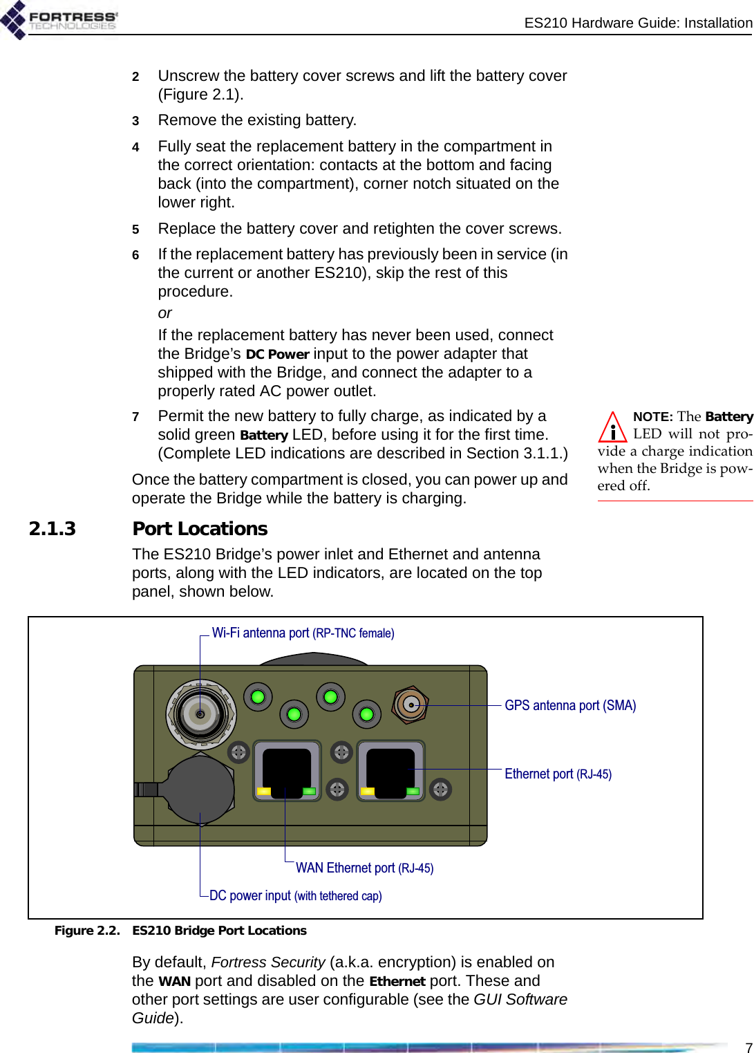 ES210 Hardware Guide: Installation72Unscrew the battery cover screws and lift the battery cover (Figure 2.1).3Remove the existing battery. 4Fully seat the replacement battery in the compartment in the correct orientation: contacts at the bottom and facing back (into the compartment), corner notch situated on the lower right.5Replace the battery cover and retighten the cover screws. 6If the replacement battery has previously been in service (in the current or another ES210), skip the rest of this procedure.orIf the replacement battery has never been used, connect the Bridge’s DC Power input to the power adapter that shipped with the Bridge, and connect the adapter to a properly rated AC power outlet.NOTE: The BatteryLED will not pro-vide a charge indicationwhen the Bridge is pow-ered off.7Permit the new battery to fully charge, as indicated by a solid green Battery LED, before using it for the first time. (Complete LED indications are described in Section 3.1.1.)Once the battery compartment is closed, you can power up and operate the Bridge while the battery is charging.2.1.3 Port LocationsThe ES210 Bridge’s power inlet and Ethernet and antenna ports, along with the LED indicators, are located on the top panel, shown below.Figure 2.2. ES210 Bridge Port LocationsBy default, Fortress Security (a.k.a. encryption) is enabled on the WAN port and disabled on the Ethernet port. These and other port settings are user configurable (see the GUI Software Guide).Wi-Fi antenna port (RP-TNC female)GPS antenna port (SMA)Ethernet port (RJ-45)WAN Ethernet port (RJ-45)DC power input (with tethered cap)