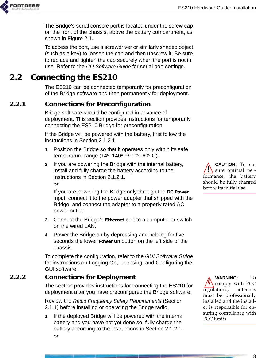 ES210 Hardware Guide: Installation8The Bridge&apos;s serial console port is located under the screw cap on the front of the chassis, above the battery compartment, as shown in Figure 2.1.To access the port, use a screwdriver or similarly shaped object (such as a key) to loosen the cap and then unscrew it. Be sure to replace and tighten the cap securely when the port is not in use. Refer to the CLI Software Guide for serial port settings.2.2 Connecting the ES210The ES210 can be connected temporarily for preconfiguration of the Bridge software and then permanently for deployment.2.2.1 Connections for PreconfigurationBridge software should be configured in advance of deployment. This section provides instructions for temporarily connecting the ES210 Bridge for preconfiguration.If the Bridge will be powered with the battery, first follow the instructions in Section 2.1.2.1.1Position the Bridge so that it operates only within its safe temperature range (14º–140º F/–10º–60º C).CAUTION: To en-sure optimal per-formance, the batteryshould be fully chargedbefore its initial use.2If you are powering the Bridge with the internal battery, install and fully charge the battery according to the instructions in Section 2.1.2.1.orIf you are powering the Bridge only through the DC Power input, connect it to the power adapter that shipped with the Bridge, and connect the adapter to a properly rated AC power outlet.3Connect the Bridge’s Ethernet port to a computer or switch on the wired LAN.4Power the Bridge on by depressing and holding for five seconds the lower Power On button on the left side of the chassis. To complete the configuration, refer to the GUI Software Guide for instructions on Logging On, Licensing, and Configuring the GUI software.WARNING: Tocomply with FCCregulations, antennasmust be professionallyinstalled and the install-er is responsible for en-suring compliance withFCC limits.2.2.2 Connections for DeploymentThe section provides instructions for connecting the ES210 for deployment after you have preconfigured the Bridge software.Review the Radio Frequency Safety Requirements (Section 2.1.1) before installing or operating the Bridge radio.1If the deployed Bridge will be powered with the internal battery and you have not yet done so, fully charge the battery according to the instructions in Section 2.1.2.1.or