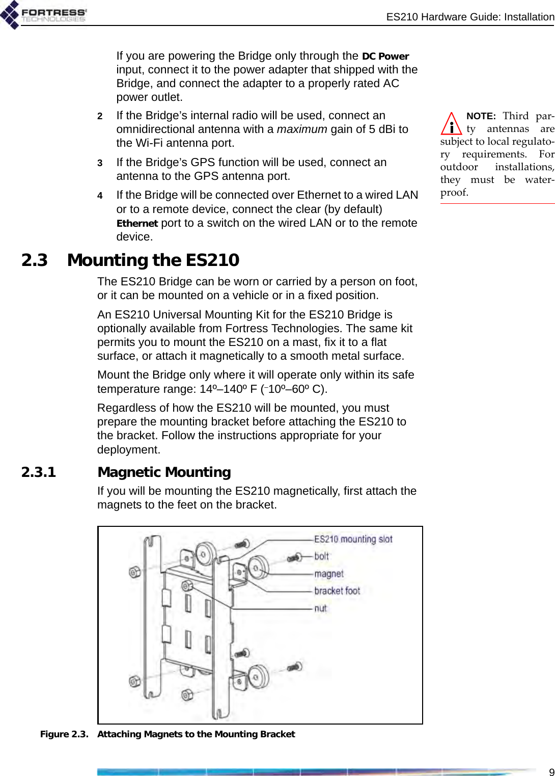 ES210 Hardware Guide: Installation9If you are powering the Bridge only through the DC Power input, connect it to the power adapter that shipped with the Bridge, and connect the adapter to a properly rated AC power outlet.NOTE: Third par-ty antennas aresubject to local regulato-ry requirements. Foroutdoor installations,they must be water-proof.2If the Bridge’s internal radio will be used, connect an omnidirectional antenna with a maximum gain of 5 dBi to the Wi-Fi antenna port.3If the Bridge’s GPS function will be used, connect an antenna to the GPS antenna port.4If the Bridge will be connected over Ethernet to a wired LAN or to a remote device, connect the clear (by default) Ethernet port to a switch on the wired LAN or to the remote device.2.3 Mounting the ES210The ES210 Bridge can be worn or carried by a person on foot, or it can be mounted on a vehicle or in a fixed position. An ES210 Universal Mounting Kit for the ES210 Bridge is optionally available from Fortress Technologies. The same kit permits you to mount the ES210 on a mast, fix it to a flat surface, or attach it magnetically to a smooth metal surface. Mount the Bridge only where it will operate only within its safe temperature range: 14º–140º F (–10º–60º C).Regardless of how the ES210 will be mounted, you must prepare the mounting bracket before attaching the ES210 to the bracket. Follow the instructions appropriate for your deployment.2.3.1 Magnetic MountingIf you will be mounting the ES210 magnetically, first attach the magnets to the feet on the bracket.Figure 2.3. Attaching Magnets to the Mounting Bracket