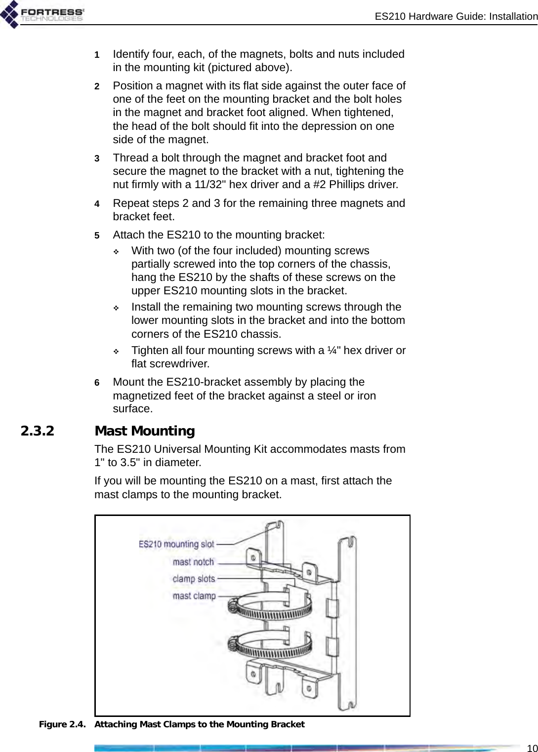 ES210 Hardware Guide: Installation101Identify four, each, of the magnets, bolts and nuts included in the mounting kit (pictured above).2Position a magnet with its flat side against the outer face of one of the feet on the mounting bracket and the bolt holes in the magnet and bracket foot aligned. When tightened, the head of the bolt should fit into the depression on one side of the magnet.3Thread a bolt through the magnet and bracket foot and secure the magnet to the bracket with a nut, tightening the nut firmly with a 11/32&quot; hex driver and a #2 Phillips driver.4Repeat steps 2 and 3 for the remaining three magnets and bracket feet.5Attach the ES210 to the mounting bracket: With two (of the four included) mounting screws partially screwed into the top corners of the chassis, hang the ES210 by the shafts of these screws on the upper ES210 mounting slots in the bracket.Install the remaining two mounting screws through the lower mounting slots in the bracket and into the bottom corners of the ES210 chassis.Tighten all four mounting screws with a ¼&quot; hex driver or flat screwdriver.6Mount the ES210-bracket assembly by placing the magnetized feet of the bracket against a steel or iron surface.2.3.2 Mast MountingThe ES210 Universal Mounting Kit accommodates masts from 1&quot; to 3.5&quot; in diameter.If you will be mounting the ES210 on a mast, first attach the mast clamps to the mounting bracket.Figure 2.4. Attaching Mast Clamps to the Mounting Bracket