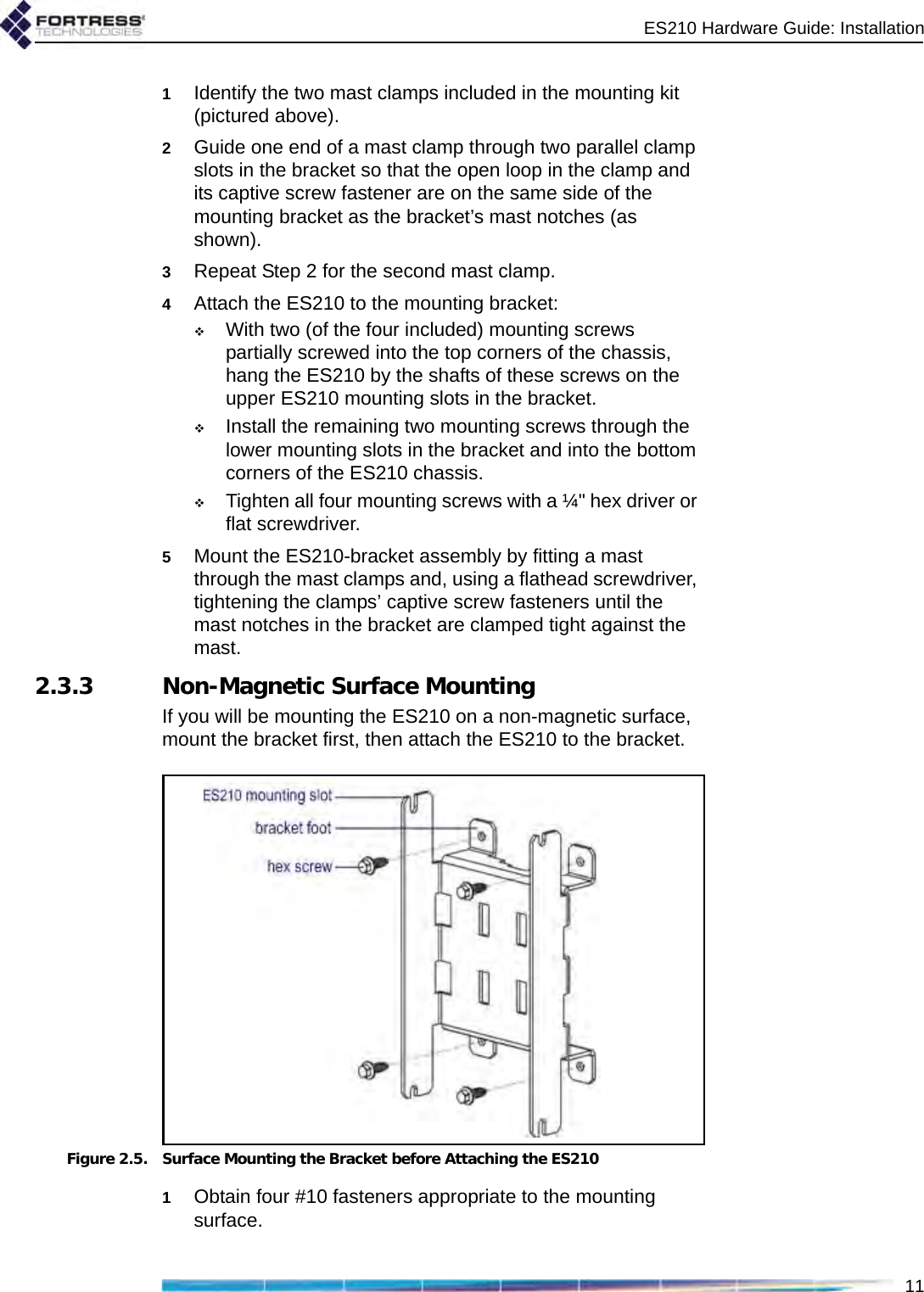 ES210 Hardware Guide: Installation111Identify the two mast clamps included in the mounting kit (pictured above).2Guide one end of a mast clamp through two parallel clamp slots in the bracket so that the open loop in the clamp and its captive screw fastener are on the same side of the mounting bracket as the bracket’s mast notches (as shown).3Repeat Step 2 for the second mast clamp.4Attach the ES210 to the mounting bracket: With two (of the four included) mounting screws partially screwed into the top corners of the chassis, hang the ES210 by the shafts of these screws on the upper ES210 mounting slots in the bracket.Install the remaining two mounting screws through the lower mounting slots in the bracket and into the bottom corners of the ES210 chassis.Tighten all four mounting screws with a ¼&quot; hex driver or flat screwdriver.5Mount the ES210-bracket assembly by fitting a mast through the mast clamps and, using a flathead screwdriver, tightening the clamps’ captive screw fasteners until the mast notches in the bracket are clamped tight against the mast.2.3.3 Non-Magnetic Surface MountingIf you will be mounting the ES210 on a non-magnetic surface, mount the bracket first, then attach the ES210 to the bracket.Figure 2.5. Surface Mounting the Bracket before Attaching the ES2101Obtain four #10 fasteners appropriate to the mounting surface.
