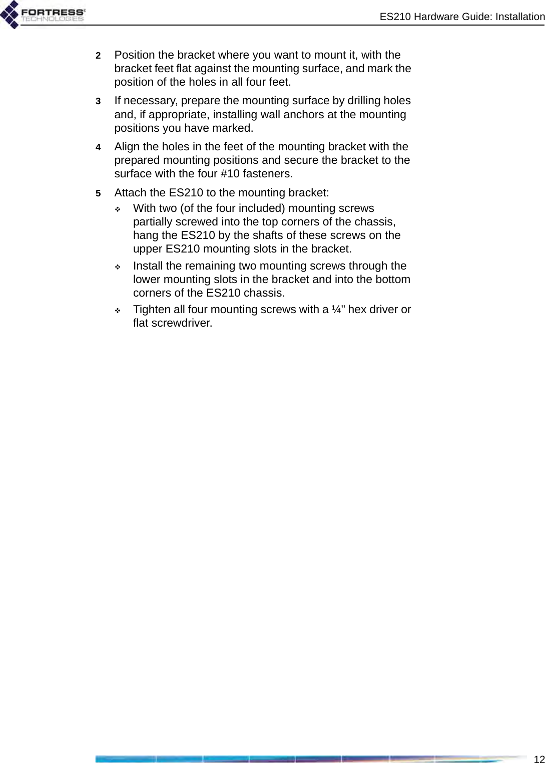 ES210 Hardware Guide: Installation122Position the bracket where you want to mount it, with the bracket feet flat against the mounting surface, and mark the position of the holes in all four feet. 3If necessary, prepare the mounting surface by drilling holes and, if appropriate, installing wall anchors at the mounting positions you have marked.4Align the holes in the feet of the mounting bracket with the prepared mounting positions and secure the bracket to the surface with the four #10 fasteners.5Attach the ES210 to the mounting bracket: With two (of the four included) mounting screws partially screwed into the top corners of the chassis, hang the ES210 by the shafts of these screws on the upper ES210 mounting slots in the bracket.Install the remaining two mounting screws through the lower mounting slots in the bracket and into the bottom corners of the ES210 chassis.Tighten all four mounting screws with a ¼&quot; hex driver or flat screwdriver.