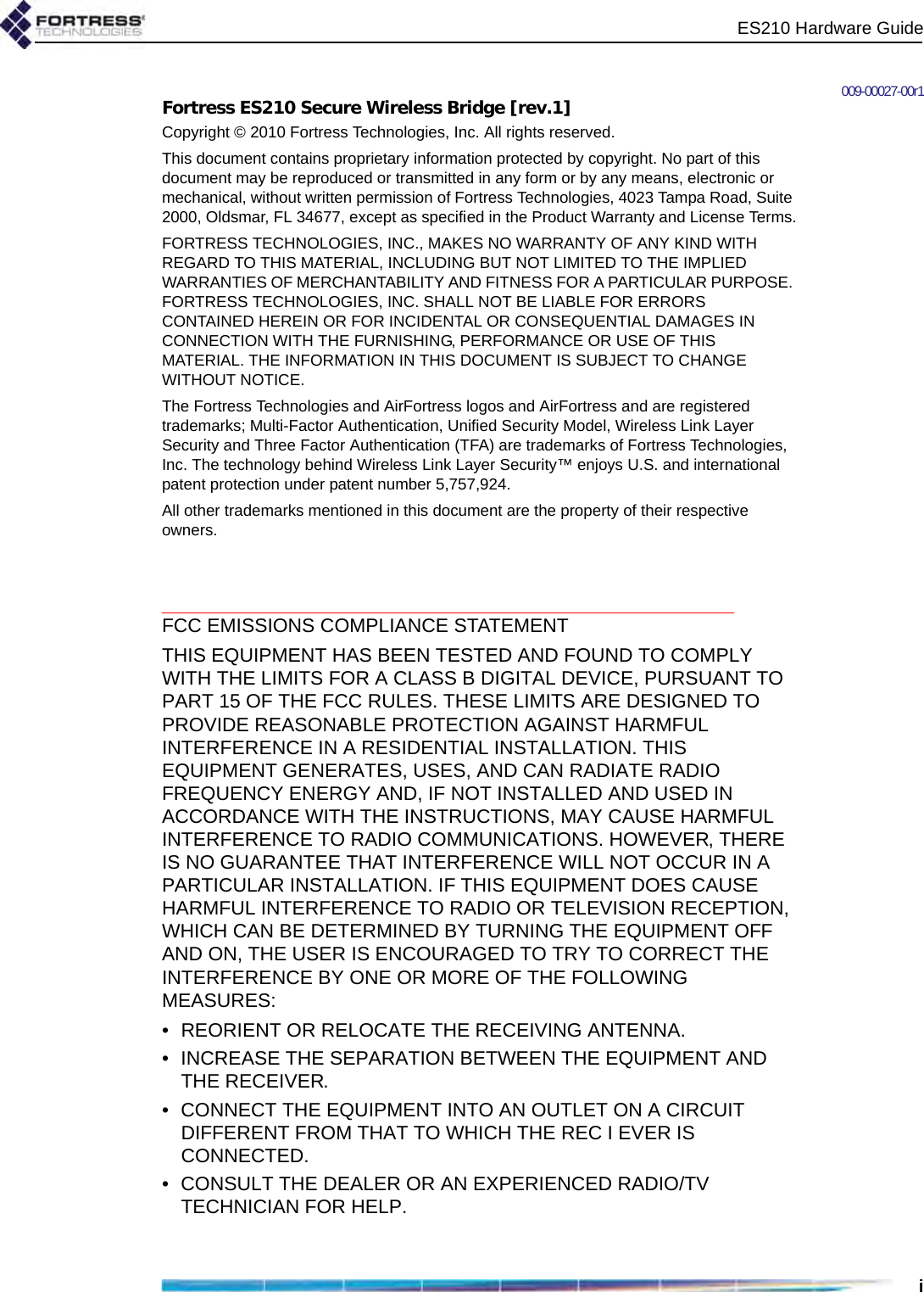 ES210 Hardware Guidei009-00027-00r1Fortress ES210 Secure Wireless Bridge [rev.1]Copyright © 2010 Fortress Technologies, Inc. All rights reserved.This document contains proprietary information protected by copyright. No part of this document may be reproduced or transmitted in any form or by any means, electronic or mechanical, without written permission of Fortress Technologies, 4023 Tampa Road, Suite 2000, Oldsmar, FL 34677, except as specified in the Product Warranty and License Terms.FORTRESS TECHNOLOGIES, INC., MAKES NO WARRANTY OF ANY KIND WITH REGARD TO THIS MATERIAL, INCLUDING BUT NOT LIMITED TO THE IMPLIED WARRANTIES OF MERCHANTABILITY AND FITNESS FOR A PARTICULAR PURPOSE. FORTRESS TECHNOLOGIES, INC. SHALL NOT BE LIABLE FOR ERRORS CONTAINED HEREIN OR FOR INCIDENTAL OR CONSEQUENTIAL DAMAGES IN CONNECTION WITH THE FURNISHING, PERFORMANCE OR USE OF THIS MATERIAL. THE INFORMATION IN THIS DOCUMENT IS SUBJECT TO CHANGE WITHOUT NOTICE.The Fortress Technologies and AirFortress logos and AirFortress and are registered trademarks; Multi-Factor Authentication, Unified Security Model, Wireless Link Layer Security and Three Factor Authentication (TFA) are trademarks of Fortress Technologies, Inc. The technology behind Wireless Link Layer Security™ enjoys U.S. and international patent protection under patent number 5,757,924.All other trademarks mentioned in this document are the property of their respective owners.FCC EMISSIONS COMPLIANCE STATEMENTTHIS EQUIPMENT HAS BEEN TESTED AND FOUND TO COMPLY WITH THE LIMITS FOR A CLASS B DIGITAL DEVICE, PURSUANT TO PART 15 OF THE FCC RULES. THESE LIMITS ARE DESIGNED TO PROVIDE REASONABLE PROTECTION AGAINST HARMFUL INTERFERENCE IN A RESIDENTIAL INSTALLATION. THIS EQUIPMENT GENERATES, USES, AND CAN RADIATE RADIO FREQUENCY ENERGY AND, IF NOT INSTALLED AND USED IN ACCORDANCE WITH THE INSTRUCTIONS, MAY CAUSE HARMFUL INTERFERENCE TO RADIO COMMUNICATIONS. HOWEVER, THERE IS NO GUARANTEE THAT INTERFERENCE WILL NOT OCCUR IN A PARTICULAR INSTALLATION. IF THIS EQUIPMENT DOES CAUSE HARMFUL INTERFERENCE TO RADIO OR TELEVISION RECEPTION, WHICH CAN BE DETERMINED BY TURNING THE EQUIPMENT OFF AND ON, THE USER IS ENCOURAGED TO TRY TO CORRECT THE INTERFERENCE BY ONE OR MORE OF THE FOLLOWING MEASURES:• REORIENT OR RELOCATE THE RECEIVING ANTENNA.• INCREASE THE SEPARATION BETWEEN THE EQUIPMENT AND THE RECEIVER.• CONNECT THE EQUIPMENT INTO AN OUTLET ON A CIRCUIT DIFFERENT FROM THAT TO WHICH THE REC I EVER IS CONNECTED.• CONSULT THE DEALER OR AN EXPERIENCED RADIO/TV TECHNICIAN FOR HELP.