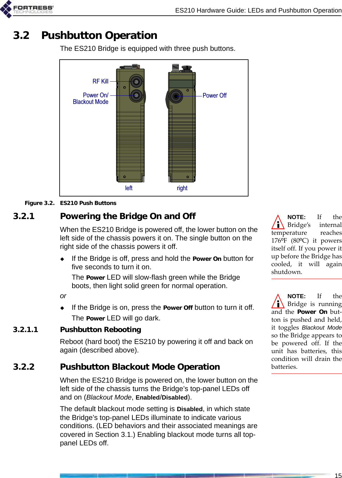 ES210 Hardware Guide: LEDs and Pushbutton Operation153.2 Pushbutton OperationThe ES210 Bridge is equipped with three push buttons.Figure 3.2. ES210 Push ButtonsNOTE: If theBridge’s internaltemperature reaches176ºF (80ºC) it powersitself off. If you power itup before the Bridge hascooled, it will againshutdown.3.2.1 Powering the Bridge On and OffWhen the ES210 Bridge is powered off, the lower button on the left side of the chassis powers it on. The single button on the right side of the chassis powers it off.If the Bridge is off, press and hold the Power On button for five seconds to turn it on.The Power LED will slow-flash green while the Bridge boots, then light solid green for normal operation.NOTE: If theBridge is runningand the Power On but-ton is pushed and held,it toggles Blackout Modeso the Bridge appears tobe powered off. If theunit has batteries, thiscondition will drain thebatteries.orIf the Bridge is on, press the Power Off button to turn it off.The Power LED will go dark.3.2.1.1 Pushbutton RebootingReboot (hard boot) the ES210 by powering it off and back on again (described above).3.2.2 Pushbutton Blackout Mode OperationWhen the ES210 Bridge is powered on, the lower button on the left side of the chassis turns the Bridge’s top-panel LEDs off and on (Blackout Mode, Enabled/Disabled).The default blackout mode setting is Disabled, in which state the Bridge’s top-panel LEDs illuminate to indicate various conditions. (LED behaviors and their associated meanings are covered in Section 3.1.) Enabling blackout mode turns all top-panel LEDs off.rightleftRF KillPower On/Blackout ModePower Off