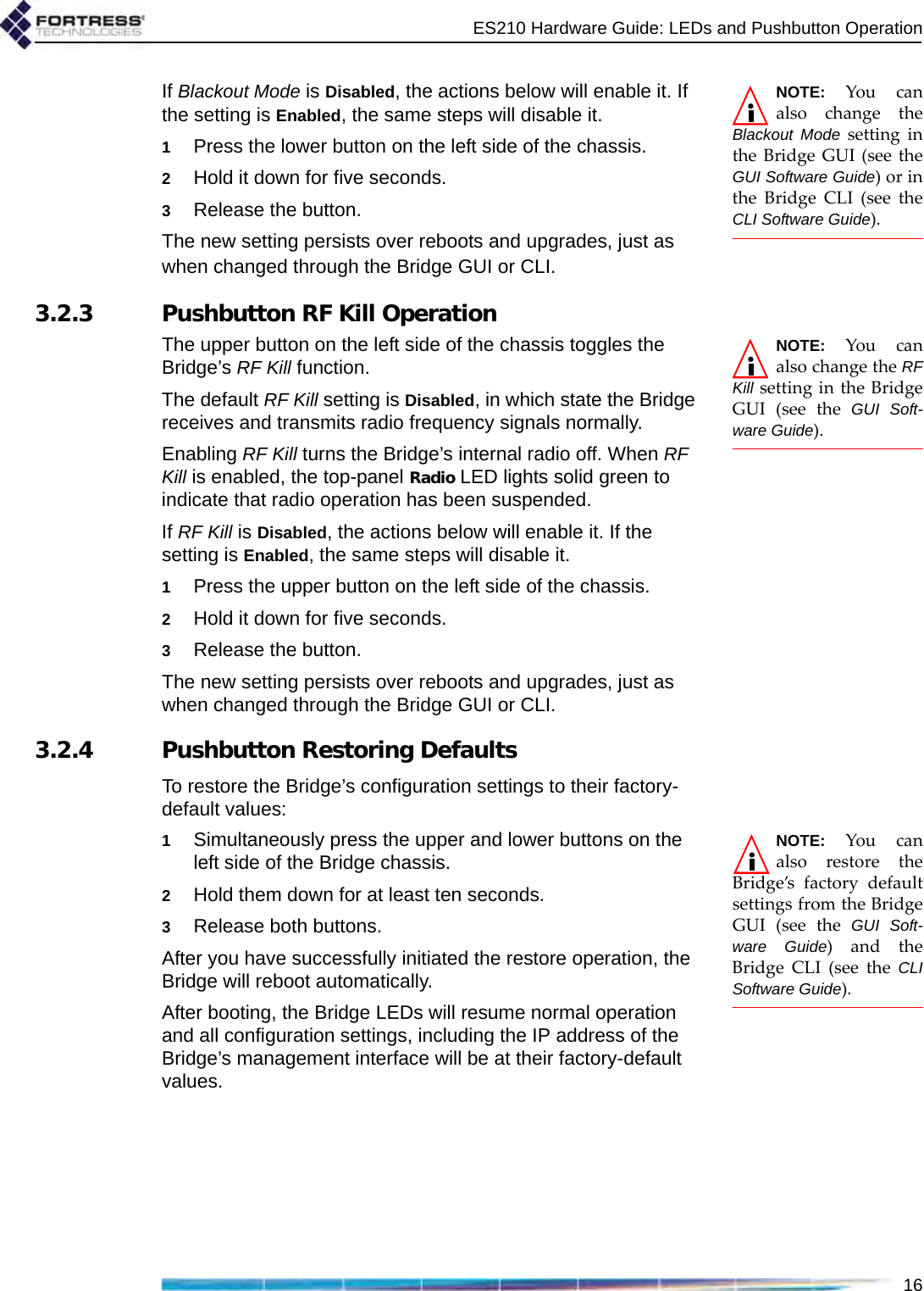 ES210 Hardware Guide: LEDs and Pushbutton Operation16NOTE: You canalso change theBlackout Mode setting inthe Bridge GUI (see theGUI Software Guide) or inthe Bridge CLI (see theCLI Software Guide).If Blackout Mode is Disabled, the actions below will enable it. If the setting is Enabled, the same steps will disable it.1Press the lower button on the left side of the chassis.2Hold it down for five seconds.3Release the button.The new setting persists over reboots and upgrades, just as when changed through the Bridge GUI or CLI.3.2.3 Pushbutton RF Kill OperationNOTE: You canalso change the RFKill setting in the BridgeGUI (see the GUI Soft-ware Guide).The upper button on the left side of the chassis toggles the Bridge’s RF Kill function.The default RF Kill setting is Disabled, in which state the Bridge receives and transmits radio frequency signals normally. Enabling RF Kill turns the Bridge’s internal radio off. When RF Kill is enabled, the top-panel Radio LED lights solid green to indicate that radio operation has been suspended.If RF Kill is Disabled, the actions below will enable it. If the setting is Enabled, the same steps will disable it.1Press the upper button on the left side of the chassis.2Hold it down for five seconds.3Release the button.The new setting persists over reboots and upgrades, just as when changed through the Bridge GUI or CLI. 3.2.4 Pushbutton Restoring DefaultsTo restore the Bridge’s configuration settings to their factory-default values:NOTE: You canalso restore theBridge’s factory defaultsettings from the BridgeGUI (see the GUI Soft-ware Guide) and theBridge CLI (see the CLISoftware Guide).1Simultaneously press the upper and lower buttons on the left side of the Bridge chassis.2Hold them down for at least ten seconds.3Release both buttons.After you have successfully initiated the restore operation, the Bridge will reboot automatically. After booting, the Bridge LEDs will resume normal operation and all configuration settings, including the IP address of the Bridge’s management interface will be at their factory-default values.