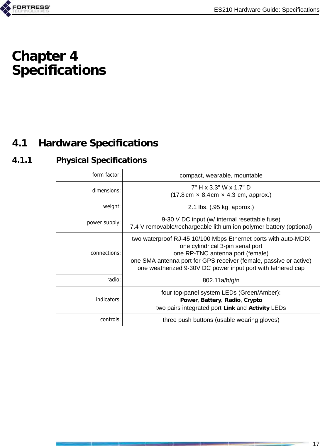 ES210 Hardware Guide: Specifications17Chapter 4Specifications4.1 Hardware Specifications4.1.1 Physical Specificationsform factor: compact, wearable, mountable     dimensions: 7&quot; H x 3.3&quot; W x 1.7&quot; D(17.8 cm × 8.4cm × 4.3 cm, approx.)weight: 2.1 lbs. (.95 kg, approx.)power supply: 9-30 V DC input (w/ internal resettable fuse)7.4 V removable/rechargeable lithium ion polymer battery (optional)connections:two waterproof RJ-45 10/100 Mbps Ethernet ports with auto-MDIXone cylindrical 3-pin serial portone RP-TNC antenna port (female)one SMA antenna port for GPS receiver (female, passive or active)one weatherized 9-30V DC power input port with tethered capradio: 802.11a/b/g/nindicators: four top-panel system LEDs (Green/Amber):Power, Battery, Radio, Cryptotwo pairs integrated port Link and Activity LEDscontrols: three push buttons (usable wearing gloves)