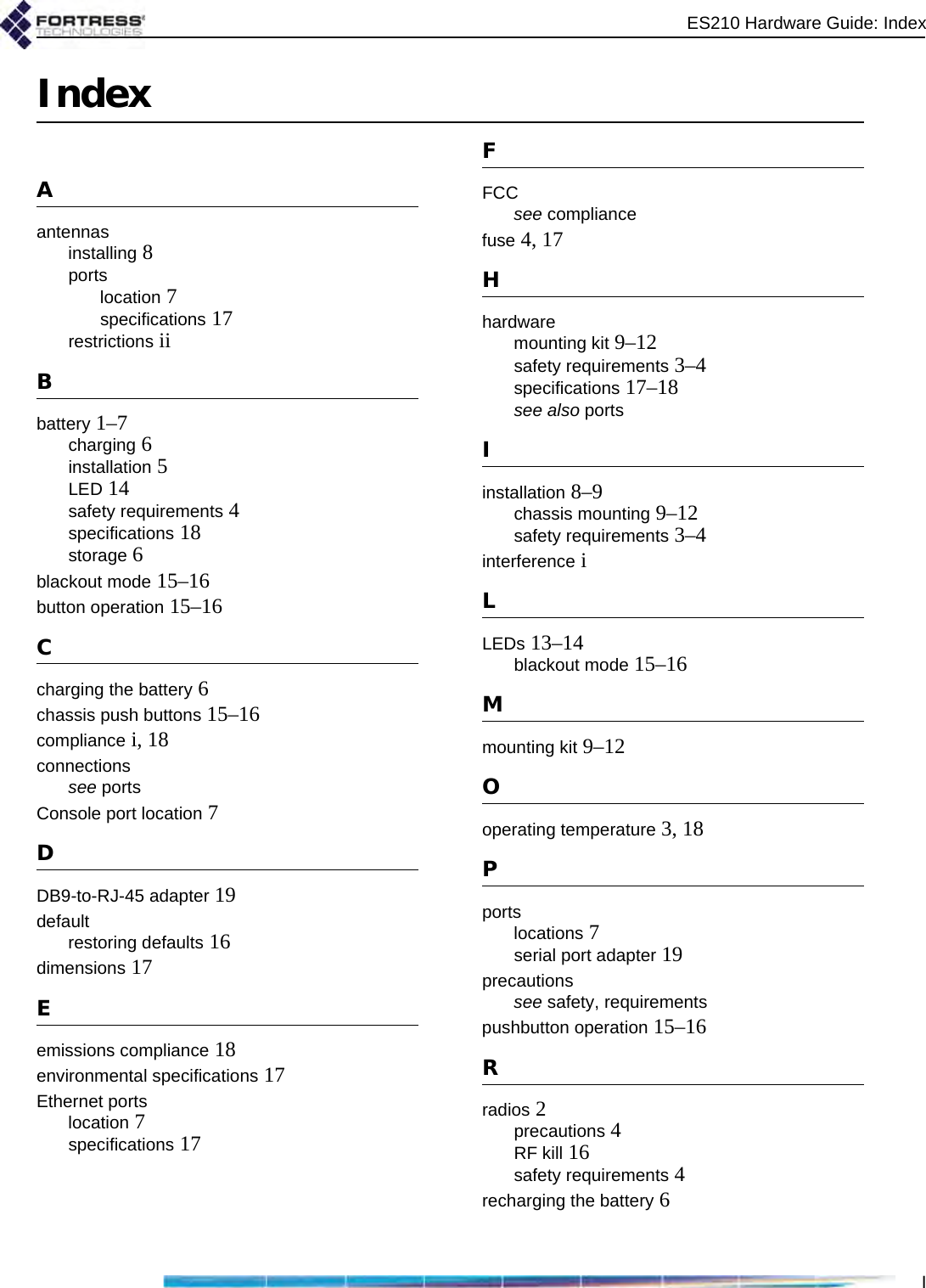 ES210 Hardware Guide: IndexIIndexAantennasinstalling 8portslocation 7specifications 17restrictions iiBbattery 1–7charging 6installation 5LED 14safety requirements 4specifications 18storage 6blackout mode 15–16button operation 15–16Ccharging the battery 6chassis push buttons 15–16compliance i, 18connectionssee portsConsole port location 7DDB9-to-RJ-45 adapter 19defaultrestoring defaults 16dimensions 17Eemissions compliance 18environmental specifications 17Ethernet portslocation 7specifications 17FFCCsee compliancefuse 4, 17Hhardwaremounting kit 9–12safety requirements 3–4specifications 17–18see also portsIinstallation 8–9chassis mounting 9–12safety requirements 3–4interference iLLEDs 13–14blackout mode 15–16Mmounting kit 9–12Ooperating temperature 3, 18Pportslocations 7serial port adapter 19precautionssee safety, requirementspushbutton operation 15–16Rradios 2precautions 4RF kill 16safety requirements 4recharging the battery 6