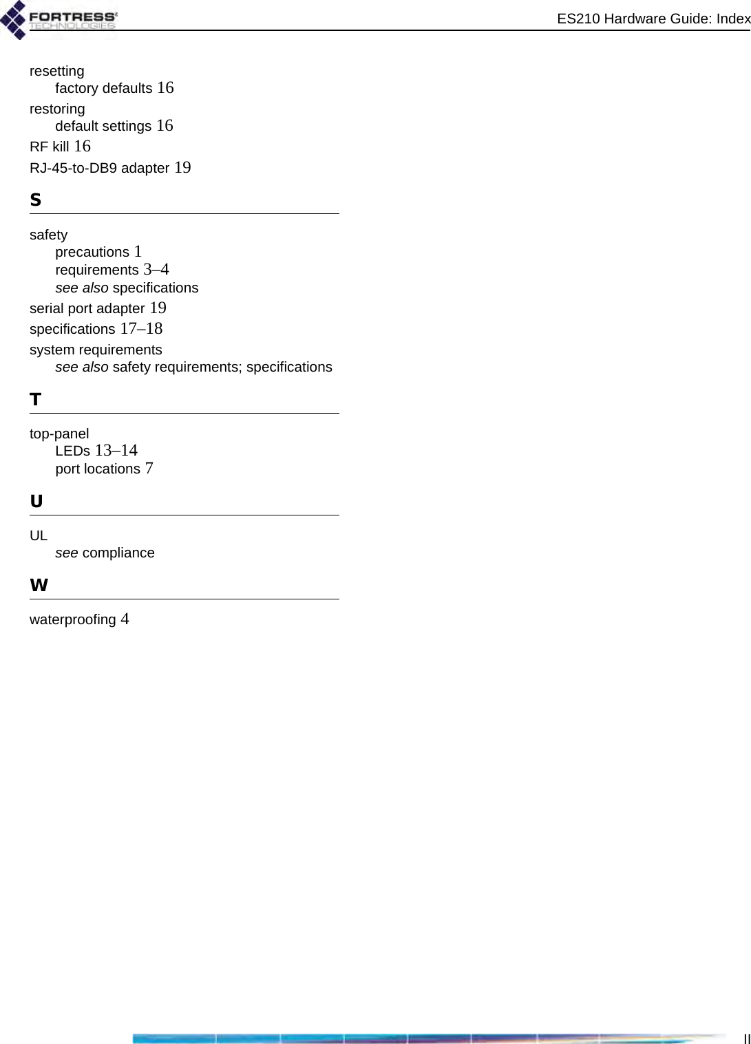 ES210 Hardware Guide: IndexIIresettingfactory defaults 16restoringdefault settings 16RF kill 16RJ-45-to-DB9 adapter 19Ssafetyprecautions 1requirements 3–4see also specificationsserial port adapter 19specifications 17–18system requirementssee also safety requirements; specificationsTtop-panelLEDs 13–14port locations 7UUL see complianceWwaterproofing 4