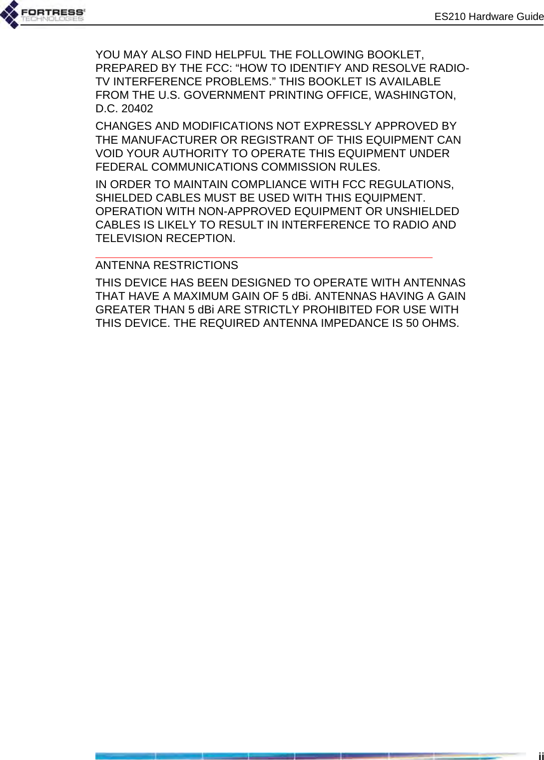 ES210 Hardware GuideiiYOU MAY ALSO FIND HELPFUL THE FOLLOWING BOOKLET, PREPARED BY THE FCC: “HOW TO IDENTIFY AND RESOLVE RADIO-TV INTERFERENCE PROBLEMS.” THIS BOOKLET IS AVAILABLE FROM THE U.S. GOVERNMENT PRINTING OFFICE, WASHINGTON, D.C. 20402CHANGES AND MODIFICATIONS NOT EXPRESSLY APPROVED BY THE MANUFACTURER OR REGISTRANT OF THIS EQUIPMENT CAN VOID YOUR AUTHORITY TO OPERATE THIS EQUIPMENT UNDER FEDERAL COMMUNICATIONS COMMISSION RULES.IN ORDER TO MAINTAIN COMPLIANCE WITH FCC REGULATIONS, SHIELDED CABLES MUST BE USED WITH THIS EQUIPMENT. OPERATION WITH NON-APPROVED EQUIPMENT OR UNSHIELDED CABLES IS LIKELY TO RESULT IN INTERFERENCE TO RADIO AND TELEVISION RECEPTION.ANTENNA RESTRICTIONSTHIS DEVICE HAS BEEN DESIGNED TO OPERATE WITH ANTENNAS THAT HAVE A MAXIMUM GAIN OF 5 dBi. ANTENNAS HAVING A GAIN GREATER THAN 5 dBi ARE STRICTLY PROHIBITED FOR USE WITH THIS DEVICE. THE REQUIRED ANTENNA IMPEDANCE IS 50 OHMS.