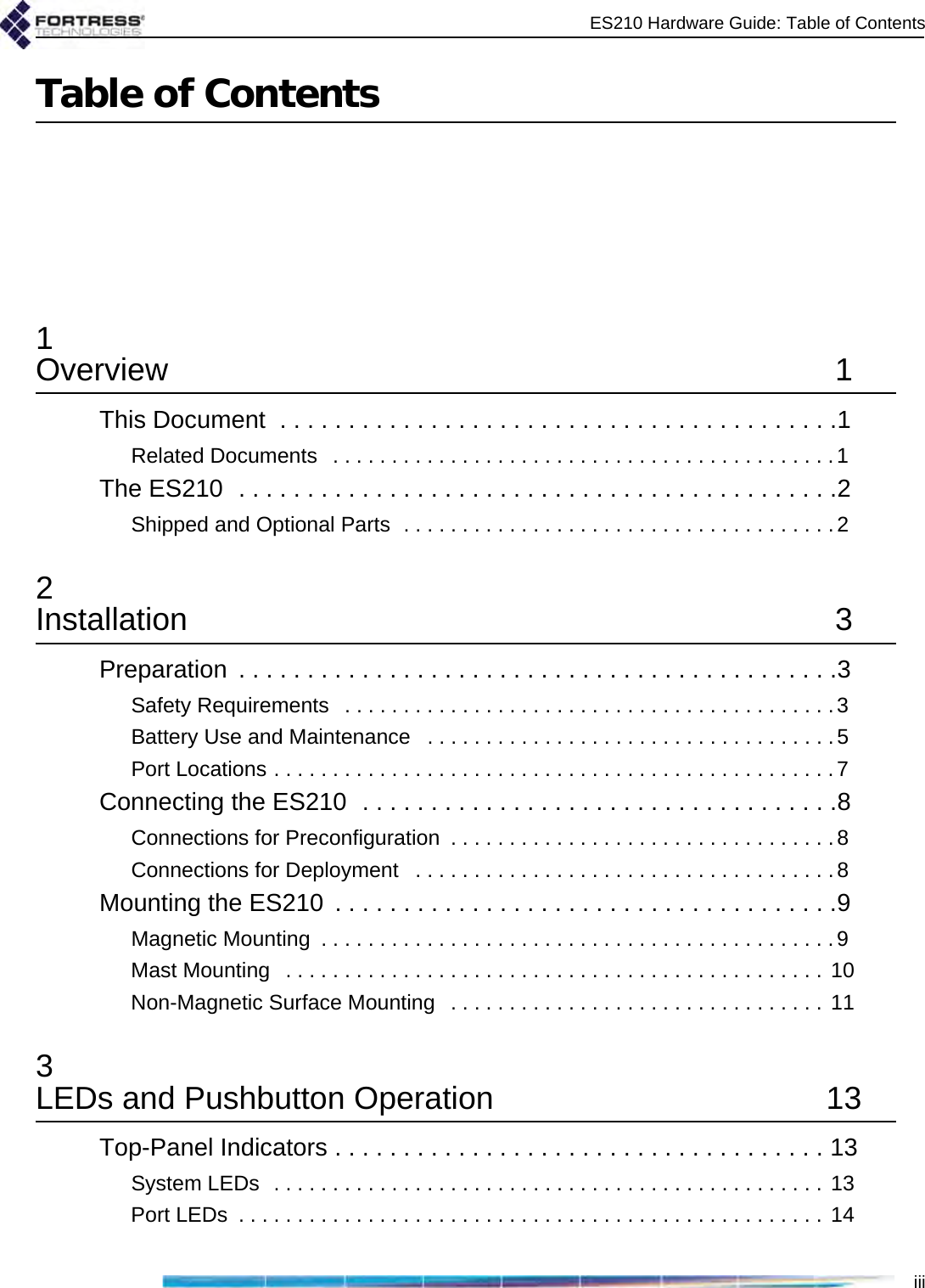 ES210 Hardware Guide: Table of ContentsiiiTable of Contents1Overview 1This Document  . . . . . . . . . . . . . . . . . . . . . . . . . . . . . . . . . . . . . . . . .1Related Documents   . . . . . . . . . . . . . . . . . . . . . . . . . . . . . . . . . . . . . . . . . . .1The ES210  . . . . . . . . . . . . . . . . . . . . . . . . . . . . . . . . . . . . . . . . . . . .2Shipped and Optional Parts  . . . . . . . . . . . . . . . . . . . . . . . . . . . . . . . . . . . . .22Installation 3Preparation  . . . . . . . . . . . . . . . . . . . . . . . . . . . . . . . . . . . . . . . . . . . .3Safety Requirements   . . . . . . . . . . . . . . . . . . . . . . . . . . . . . . . . . . . . . . . . . .3Battery Use and Maintenance   . . . . . . . . . . . . . . . . . . . . . . . . . . . . . . . . . . .5Port Locations . . . . . . . . . . . . . . . . . . . . . . . . . . . . . . . . . . . . . . . . . . . . . . . .7Connecting the ES210  . . . . . . . . . . . . . . . . . . . . . . . . . . . . . . . . . . .8Connections for Preconfiguration  . . . . . . . . . . . . . . . . . . . . . . . . . . . . . . . . . 8Connections for Deployment   . . . . . . . . . . . . . . . . . . . . . . . . . . . . . . . . . . . .8Mounting the ES210  . . . . . . . . . . . . . . . . . . . . . . . . . . . . . . . . . . . . .9Magnetic Mounting  . . . . . . . . . . . . . . . . . . . . . . . . . . . . . . . . . . . . . . . . . . . .9Mast Mounting   . . . . . . . . . . . . . . . . . . . . . . . . . . . . . . . . . . . . . . . . . . . . . . 10Non-Magnetic Surface Mounting   . . . . . . . . . . . . . . . . . . . . . . . . . . . . . . . . 113LEDs and Pushbutton Operation  13Top-Panel Indicators . . . . . . . . . . . . . . . . . . . . . . . . . . . . . . . . . . . . 13System LEDs  . . . . . . . . . . . . . . . . . . . . . . . . . . . . . . . . . . . . . . . . . . . . . . . 13Port LEDs  . . . . . . . . . . . . . . . . . . . . . . . . . . . . . . . . . . . . . . . . . . . . . . . . . . 14