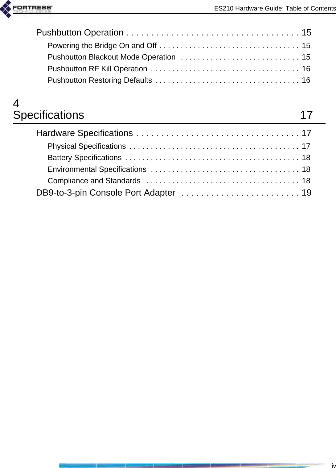 ES210 Hardware Guide: Table of ContentsivPushbutton Operation . . . . . . . . . . . . . . . . . . . . . . . . . . . . . . . . . . . 15Powering the Bridge On and Off . . . . . . . . . . . . . . . . . . . . . . . . . . . . . . . . . 15Pushbutton Blackout Mode Operation  . . . . . . . . . . . . . . . . . . . . . . . . . . . . 15Pushbutton RF Kill Operation  . . . . . . . . . . . . . . . . . . . . . . . . . . . . . . . . . . . 16Pushbutton Restoring Defaults . . . . . . . . . . . . . . . . . . . . . . . . . . . . . . . . . . 164Specifications 17Hardware Specifications . . . . . . . . . . . . . . . . . . . . . . . . . . . . . . . . . 17Physical Specifications  . . . . . . . . . . . . . . . . . . . . . . . . . . . . . . . . . . . . . . . . 17Battery Specifications  . . . . . . . . . . . . . . . . . . . . . . . . . . . . . . . . . . . . . . . . . 18Environmental Specifications  . . . . . . . . . . . . . . . . . . . . . . . . . . . . . . . . . . . 18Compliance and Standards   . . . . . . . . . . . . . . . . . . . . . . . . . . . . . . . . . . . . 18DB9-to-3-pin Console Port Adapter  . . . . . . . . . . . . . . . . . . . . . . . . 19