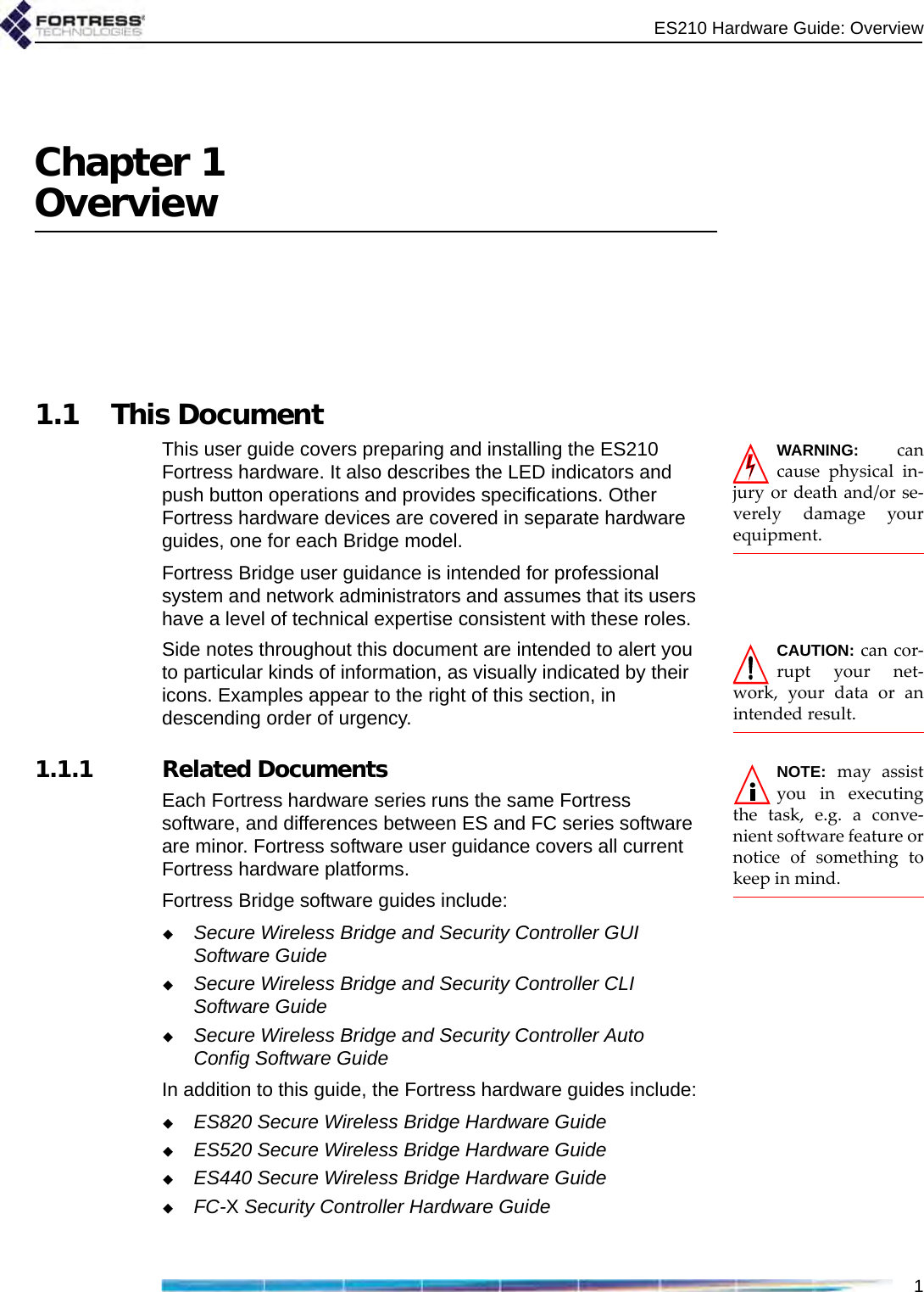 ES210 Hardware Guide: Overview1Chapter 1Overview1.1 This DocumentWARNING: cancause physical in-jury or death and/or se-verely damage yourequipment.This user guide covers preparing and installing the ES210 Fortress hardware. It also describes the LED indicators and push button operations and provides specifications. Other Fortress hardware devices are covered in separate hardware guides, one for each Bridge model.Fortress Bridge user guidance is intended for professional system and network administrators and assumes that its users have a level of technical expertise consistent with these roles.CAUTION: can cor-rupt your net-work, your data or anintended result.Side notes throughout this document are intended to alert you to particular kinds of information, as visually indicated by their icons. Examples appear to the right of this section, in descending order of urgency.NOTE: may assistyou in executingthe task, e.g. a conve-nient software feature ornotice of something tokeep in mind.   1.1.1 Related DocumentsEach Fortress hardware series runs the same Fortress software, and differences between ES and FC series software are minor. Fortress software user guidance covers all current Fortress hardware platforms.Fortress Bridge software guides include:Secure Wireless Bridge and Security Controller GUI Software GuideSecure Wireless Bridge and Security Controller CLI Software GuideSecure Wireless Bridge and Security Controller Auto Config Software GuideIn addition to this guide, the Fortress hardware guides include:ES820 Secure Wireless Bridge Hardware GuideES520 Secure Wireless Bridge Hardware GuideES440 Secure Wireless Bridge Hardware GuideFC-X Security Controller Hardware Guide