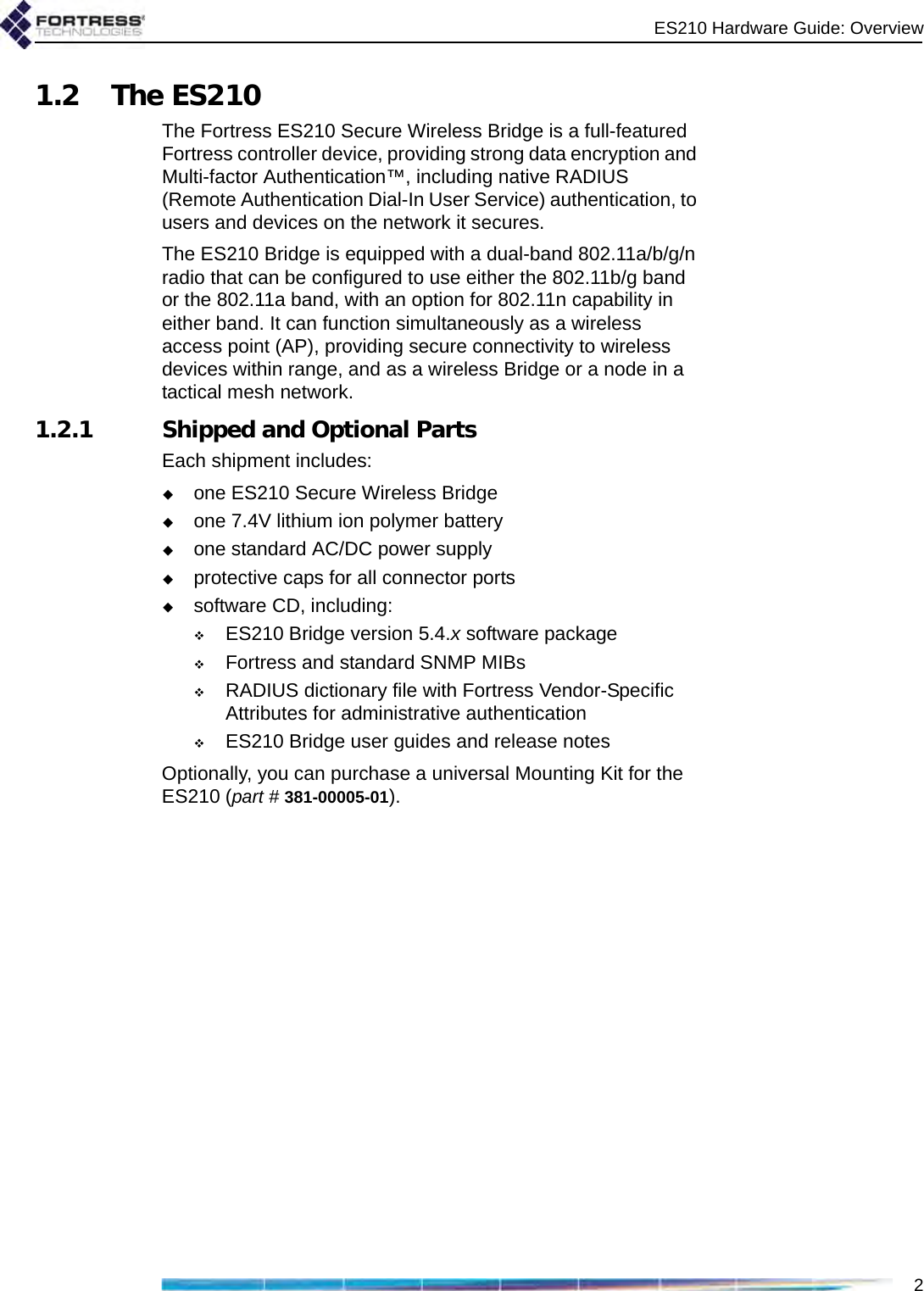 ES210 Hardware Guide: Overview21.2 The ES210The Fortress ES210 Secure Wireless Bridge is a full-featured Fortress controller device, providing strong data encryption and Multi-factor Authentication™, including native RADIUS (Remote Authentication Dial-In User Service) authentication, to users and devices on the network it secures. The ES210 Bridge is equipped with a dual-band 802.11a/b/g/n radio that can be configured to use either the 802.11b/g band or the 802.11a band, with an option for 802.11n capability in either band. It can function simultaneously as a wireless access point (AP), providing secure connectivity to wireless devices within range, and as a wireless Bridge or a node in a tactical mesh network.1.2.1 Shipped and Optional PartsEach shipment includes:one ES210 Secure Wireless Bridgeone 7.4V lithium ion polymer batteryone standard AC/DC power supplyprotective caps for all connector portssoftware CD, including:ES210 Bridge version 5.4.x software packageFortress and standard SNMP MIBs RADIUS dictionary file with Fortress Vendor-Specific Attributes for administrative authenticationES210 Bridge user guides and release notesOptionally, you can purchase a universal Mounting Kit for the ES210 (part # 381-00005-01).