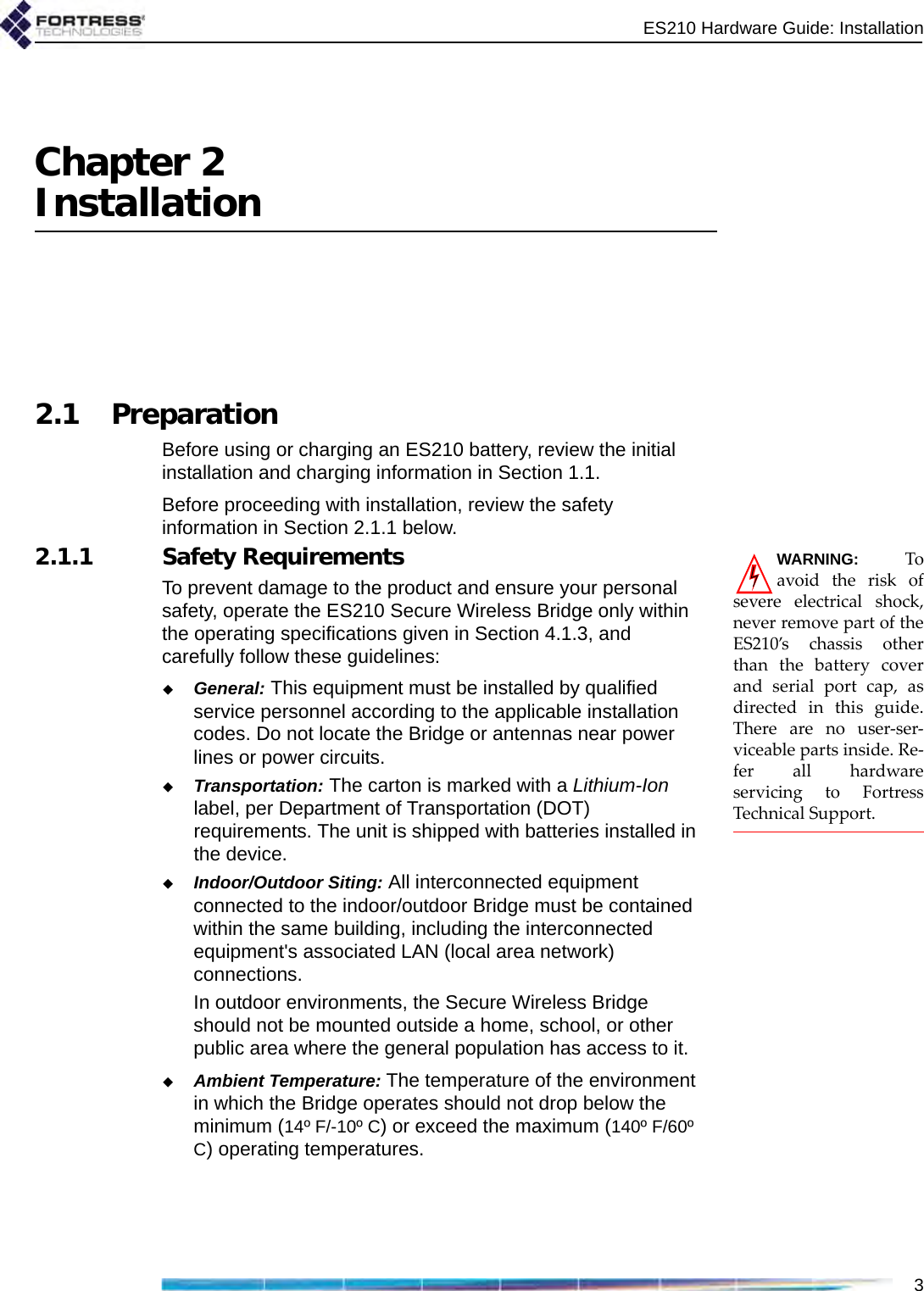 ES210 Hardware Guide: Installation3Chapter 2Installation2.1 PreparationBefore using or charging an ES210 battery, review the initial installation and charging information in Section 1.1.Before proceeding with installation, review the safety information in Section 2.1.1 below. WARNING: Toavoid the risk ofsevere electrical shock,never remove part of theES210’s chassis otherthan the battery coverand serial port cap, asdirected in this guide.There are no user-ser-viceable parts inside. Re-fer all hardwareservicing to FortressTechnical Support.2.1.1 Safety RequirementsTo prevent damage to the product and ensure your personal safety, operate the ES210 Secure Wireless Bridge only within the operating specifications given in Section 4.1.3, and carefully follow these guidelines: General: This equipment must be installed by qualified service personnel according to the applicable installation codes. Do not locate the Bridge or antennas near power lines or power circuits.Transportation: The carton is marked with a Lithium-Ion label, per Department of Transportation (DOT) requirements. The unit is shipped with batteries installed in the device.Indoor/Outdoor Siting: All interconnected equipment connected to the indoor/outdoor Bridge must be contained within the same building, including the interconnected equipment&apos;s associated LAN (local area network) connections.In outdoor environments, the Secure Wireless Bridge should not be mounted outside a home, school, or other public area where the general population has access to it. Ambient Temperature: The temperature of the environment in which the Bridge operates should not drop below the minimum (14º F/-10º C) or exceed the maximum (140º F/60º C) operating temperatures. 