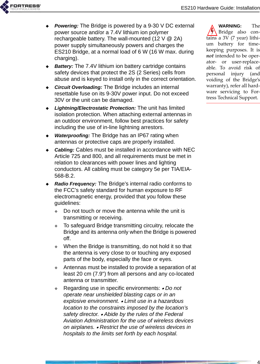 ES210 Hardware Guide: Installation4WARNING: TheBridge also con-tains a 3V (7 year) lithi-um battery for time-keeping purposes. It isnot intended to be oper-ator- or user-replace-able. To avoid risk ofpersonal injury (andvoiding of the Bridge’swarranty), refer all hard-ware servicing to For-tress Technical Support.Powering: The Bridge is powered by a 9-30 V DC external power source and/or a 7.4V lithium ion polymer rechargeable battery. The wall-mounted (12 V @ 2A) power supply simultaneously powers and charges the ES210 Bridge, at a normal load of 6 W (16 W max. during charging).Battery: The 7.4V lithium ion battery cartridge contains safety devices that protect the 2S (2 Series) cells from abuse and is keyed to install only in the correct orientation.Circuit Overloading: The Bridge includes an internal resettable fuse on its 9-30V power input. Do not exceed 30V or the unit can be damaged.Lightning/Electrostatic Protection: The unit has limited isolation protection. When attaching external antennas in an outdoor environment, follow best practices for safety including the use of in-line lightning arrestors.Waterproofing: The Bridge has an IP67 rating when antennas or protective caps are properly installed.Cabling: Cables must be installed in accordance with NEC Article 725 and 800, and all requirements must be met in relation to clearances with power lines and lighting conductors. All cabling must be category 5e per TIA/EIA-568-B.2.Radio Frequency: The Bridge’s internal radio conforms to the FCC’s safety standard for human exposure to RF electromagnetic energy, provided that you follow these guidelines:Do not touch or move the antenna while the unit is transmitting or receiving.To safeguard Bridge transmitting circuitry, relocate the Bridge and its antenna only when the Bridge is powered off.When the Bridge is transmitting, do not hold it so that the antenna is very close to or touching any exposed parts of the body, especially the face or eyes.Antennas must be installed to provide a separation of at least 20 cm (7.9&quot;) from all persons and any co-located antenna or transmitter.Regarding use in specific environments: • Do not operate near unshielded blasting caps or in an explosive environment. • Limit use in a hazardous location to the constraints imposed by the location’s safety director. • Abide by the rules of the Federal Aviation Administration for the use of wireless devices on airplanes. • Restrict the use of wireless devices in hospitals to the limits set forth by each hospital.