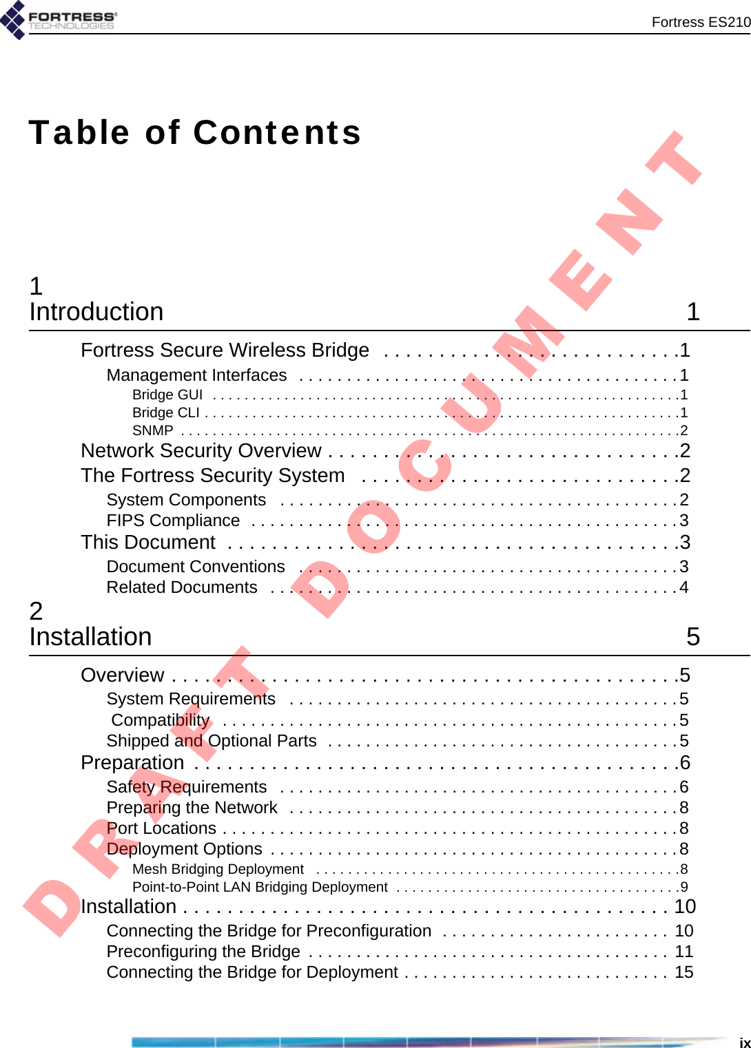 Fortress ES210ixTable of Contents1Introduction 1Fortress Secure Wireless Bridge  . . . . . . . . . . . . . . . . . . . . . . . . . . .1Management Interfaces  . . . . . . . . . . . . . . . . . . . . . . . . . . . . . . . . . . . . . . . .1Bridge GUI  . . . . . . . . . . . . . . . . . . . . . . . . . . . . . . . . . . . . . . . . . . . . . . . . . . . . . . . . . . .1Bridge CLI . . . . . . . . . . . . . . . . . . . . . . . . . . . . . . . . . . . . . . . . . . . . . . . . . . . . . . . . . . . .1SNMP  . . . . . . . . . . . . . . . . . . . . . . . . . . . . . . . . . . . . . . . . . . . . . . . . . . . . . . . . . . . . . . .2Network Security Overview . . . . . . . . . . . . . . . . . . . . . . . . . . . . . . . .2The Fortress Security System   . . . . . . . . . . . . . . . . . . . . . . . . . . . . .2System Components   . . . . . . . . . . . . . . . . . . . . . . . . . . . . . . . . . . . . . . . . . .2FIPS Compliance  . . . . . . . . . . . . . . . . . . . . . . . . . . . . . . . . . . . . . . . . . . . . .3This Document  . . . . . . . . . . . . . . . . . . . . . . . . . . . . . . . . . . . . . . . . .3Document Conventions   . . . . . . . . . . . . . . . . . . . . . . . . . . . . . . . . . . . . . . . .3Related Documents   . . . . . . . . . . . . . . . . . . . . . . . . . . . . . . . . . . . . . . . . . . .42Installation 5Overview . . . . . . . . . . . . . . . . . . . . . . . . . . . . . . . . . . . . . . . . . . . . . .5System Requirements   . . . . . . . . . . . . . . . . . . . . . . . . . . . . . . . . . . . . . . . . .5 Compatibility   . . . . . . . . . . . . . . . . . . . . . . . . . . . . . . . . . . . . . . . . . . . . . . . .5Shipped and Optional Parts  . . . . . . . . . . . . . . . . . . . . . . . . . . . . . . . . . . . . .5Preparation  . . . . . . . . . . . . . . . . . . . . . . . . . . . . . . . . . . . . . . . . . . . .6Safety Requirements   . . . . . . . . . . . . . . . . . . . . . . . . . . . . . . . . . . . . . . . . . .6Preparing the Network  . . . . . . . . . . . . . . . . . . . . . . . . . . . . . . . . . . . . . . . . .8Port Locations . . . . . . . . . . . . . . . . . . . . . . . . . . . . . . . . . . . . . . . . . . . . . . . .8Deployment Options  . . . . . . . . . . . . . . . . . . . . . . . . . . . . . . . . . . . . . . . . . . .8Mesh Bridging Deployment   . . . . . . . . . . . . . . . . . . . . . . . . . . . . . . . . . . . . . . . . . . . . . .8Point-to-Point LAN Bridging Deployment  . . . . . . . . . . . . . . . . . . . . . . . . . . . . . . . . . . . .9Installation . . . . . . . . . . . . . . . . . . . . . . . . . . . . . . . . . . . . . . . . . . . . 10Connecting the Bridge for Preconfiguration  . . . . . . . . . . . . . . . . . . . . . . . . 10Preconfiguring the Bridge  . . . . . . . . . . . . . . . . . . . . . . . . . . . . . . . . . . . . . . 11Connecting the Bridge for Deployment . . . . . . . . . . . . . . . . . . . . . . . . . . . . 15D R A F T   D O C U M E N T