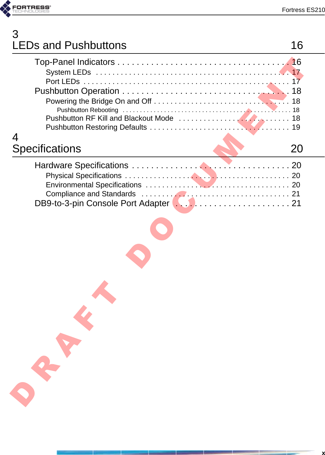 Fortress ES210x3LEDs and Pushbuttons  16Top-Panel Indicators . . . . . . . . . . . . . . . . . . . . . . . . . . . . . . . . . . . . 16System LEDs  . . . . . . . . . . . . . . . . . . . . . . . . . . . . . . . . . . . . . . . . . . . . . . . 17Port LEDs  . . . . . . . . . . . . . . . . . . . . . . . . . . . . . . . . . . . . . . . . . . . . . . . . . . 17Pushbutton Operation . . . . . . . . . . . . . . . . . . . . . . . . . . . . . . . . . . . 18Powering the Bridge On and Off . . . . . . . . . . . . . . . . . . . . . . . . . . . . . . . . . 18Pushbutton Rebooting   . . . . . . . . . . . . . . . . . . . . . . . . . . . . . . . . . . . . . . . . . . . . . . . . . 18Pushbutton RF Kill and Blackout Mode   . . . . . . . . . . . . . . . . . . . . . . . . . . . 18Pushbutton Restoring Defaults . . . . . . . . . . . . . . . . . . . . . . . . . . . . . . . . . . 194Specifications 20Hardware Specifications . . . . . . . . . . . . . . . . . . . . . . . . . . . . . . . . . 20Physical Specifications  . . . . . . . . . . . . . . . . . . . . . . . . . . . . . . . . . . . . . . . . 20Environmental Specifications  . . . . . . . . . . . . . . . . . . . . . . . . . . . . . . . . . . . 20Compliance and Standards   . . . . . . . . . . . . . . . . . . . . . . . . . . . . . . . . . . . . 21DB9-to-3-pin Console Port Adapter  . . . . . . . . . . . . . . . . . . . . . . . . 21D R A F T   D O C U M E N T
