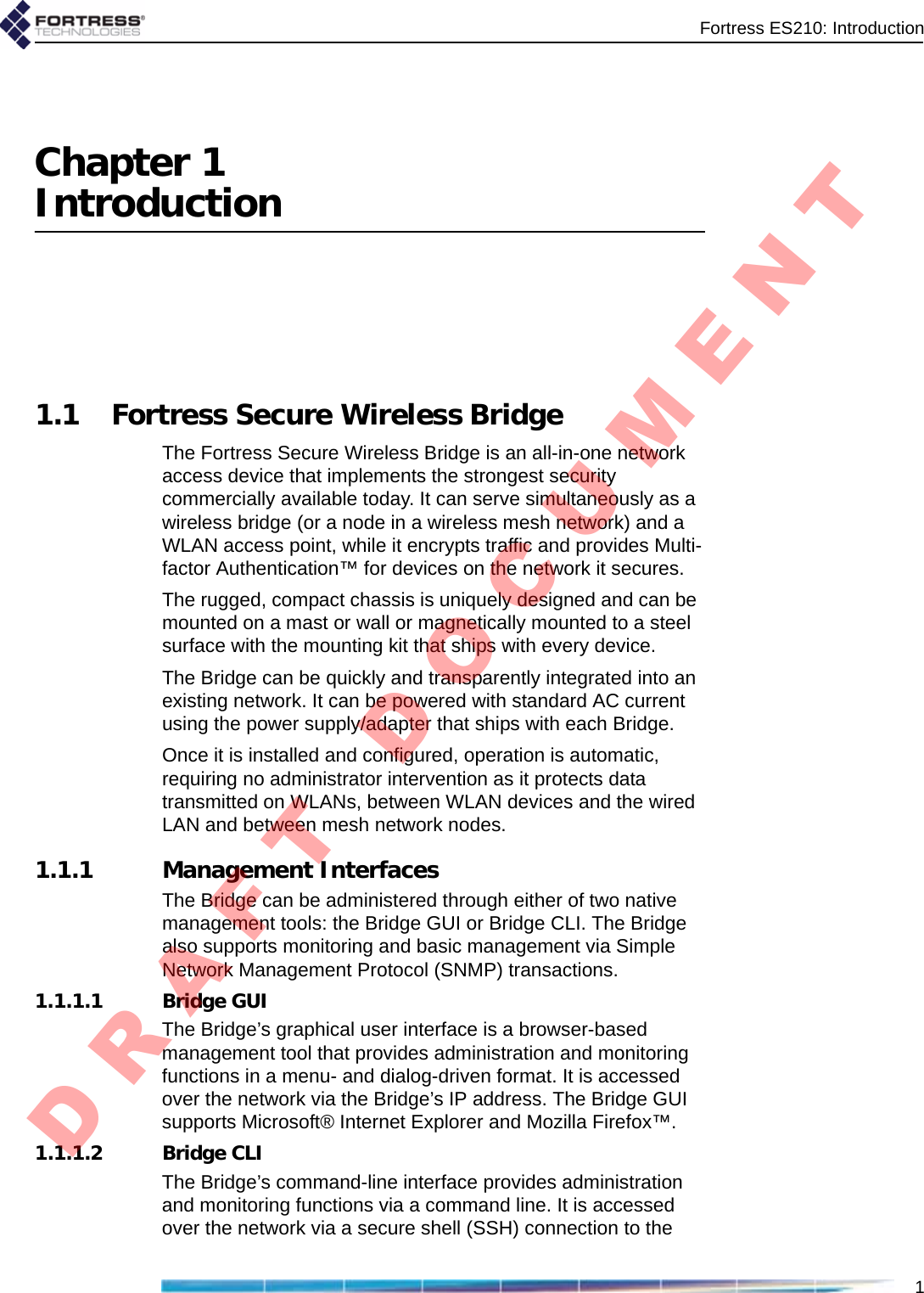 Fortress ES210: Introduction1Chapter 1Introduction1.1 Fortress Secure Wireless BridgeThe Fortress Secure Wireless Bridge is an all-in-one network access device that implements the strongest security commercially available today. It can serve simultaneously as a wireless bridge (or a node in a wireless mesh network) and a WLAN access point, while it encrypts traffic and provides Multi-factor Authentication™ for devices on the network it secures.The rugged, compact chassis is uniquely designed and can be mounted on a mast or wall or magnetically mounted to a steel surface with the mounting kit that ships with every device.The Bridge can be quickly and transparently integrated into an existing network. It can be powered with standard AC current using the power supply/adapter that ships with each Bridge.Once it is installed and configured, operation is automatic, requiring no administrator intervention as it protects data transmitted on WLANs, between WLAN devices and the wired LAN and between mesh network nodes.1.1.1 Management InterfacesThe Bridge can be administered through either of two native management tools: the Bridge GUI or Bridge CLI. The Bridge also supports monitoring and basic management via Simple Network Management Protocol (SNMP) transactions.1.1.1.1 Bridge GUIThe Bridge’s graphical user interface is a browser-based management tool that provides administration and monitoring functions in a menu- and dialog-driven format. It is accessed over the network via the Bridge’s IP address. The Bridge GUI supports Microsoft® Internet Explorer and Mozilla Firefox™.1.1.1.2 Bridge CLIThe Bridge’s command-line interface provides administration and monitoring functions via a command line. It is accessed over the network via a secure shell (SSH) connection to the D R A F T   D O C U M E N T